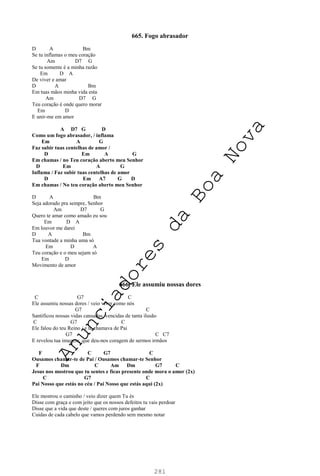 281
665. Fogo abrasador
D A Bm
Se tu inflamas o meu coração
Am D7 G
Se tu somente é a minha razão
Em D A
De viver e amar
D A Bm
Em tuas mãos minha vida esta
Am D7 G
Teu coração é onde quero morar
Em D
E unir-me em amor
A D7 G D
Como um fogo abrasador, / inflama
Em A G
Faz subir tuas centelhas de amor /
D Em A G
Em chamas / no Teu coração aberto meu Senhor
D Em A G
Inflama / Faz subir tuas centelhas de amor
D Em A7 G D
Em chamas / No teu coração aberto meu Senhor
D A Bm
Seja adorado pra sempre, Senhor
Am D7 G
Quero te amar como amado eu sou
Em D A
Em louvor me darei
D A Bm
Tua vontade a minha uma só
Em D A
Teu coração e o meu sejam só
Em D
Movimento de amor
666. Ele assumiu nossas dores
C G7 C
Ele assumiu nossas dores / veio viver como nós
G7 C
Santificou nossas vidas cansadas, vencidas de tanta ilusão
C G7 C
Ele falou do teu Reino / e te chamava de Pai
G7 C C7
E revelou tua imagem, que deu-nos coragem de sermos irmãos
F C G7 C
Ousamos chamar-te de Pai / Ousamos chamar-te Senhor
F Dm C Am Dm G7 C
Jesus nos mostrou que tu sentes e ficas presente onde mora o amor (2x)
C G7 C
Pai Nosso que estás no céu / Pai Nosso que estás aqui (2x)
Ele mostrou o caminho / veio dizer quem Tu és
Disse com graça e com jeito que os nossos defeitos tu vais perdoar
Disse que a vida que deste / queres com juros ganhar
Cuidas de cada cabelo que vamos perdendo sem mesmo notar
A
n
u
n
c
i
a
d
o
r
e
s
d
a
B
o
a
N
o
v
a
 