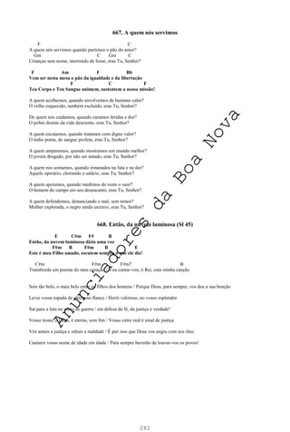 282
667. A quem nós servimos
F C
A quem nós servimos quando partimos o pão do amor?
Gm C Gm C
Crianças sem nome, morrendo de fome, eras Tu, Senhor?
F Am F Bb
Vem ser nesta mesa o pão da igualdade e da libertação
F C F
Teu Corpo e Teu Sangue animem, sustentem a nossa missão!
A quem acolhemos, quando envolvemos de humano calor?
O velho esquecido, também excluído, eras Tu, Senhor?
De quem nós cuidamos, quando curamos feridas e dor?
O pobre doente da vida descrente, eras Tu, Senhor?
A quem escutamos, quando tratamos com digno valor?
O índio poeta, de sangue profeta, eras Tu, Senhor?
A quem amparamos, quando mostramos um mundo melhor?
O jovem drogado, por não ser amado, eras Tu, Senhor?
A quem nos somamos, quando irmanados na luta e na dor?
Aquele operário, chorando o salário, eras Tu, Senhor?
A quem apoiamos, quando medimos do rosto o suor?
O homem do campo em seu desencanto, eras Tu, Senhor?
A quem defendemos, denunciando o mal, sem temor?
Mulher explorada, o negro ainda escravo, eras Tu, Senhor?
668. Então, da nuvem luminosa (Sl 45)
E C#m F# B
Então, da nuvem luminosa dizia uma voz
F#m B F#m B E
Este é meu Filho amado, escutem sempre o que ele diz!
C#m F#m F#m7 B
Transborda um poema do meu coração / Vou cantar-vos, ó Rei, esta minha canção
Sois tão belo, o mais belo entre os filhos dos homens / Porque Deus, para sempre, vos deu a sua benção
Levai vossa espada de glória no flanco / Herói valoroso, no vosso esplendor
Saí para a luta no carro de guerra / em defesa da fé, da justiça e verdade!
Vosso trono, ó Deus, é eterno, sem fim / Vosso cetro real é sinal de justiça
Vós amais a justiça e odiais a maldade / É por isso que Deus vos ungiu com seu óleo
Cantarei vosso nome de idade em idade / Para sempre haverão de louvar-vos os povos!
A
n
u
n
c
i
a
d
o
r
e
s
d
a
B
o
a
N
o
v
a
 