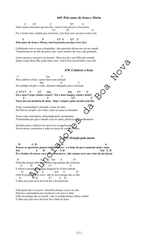 283
669. Pelo amor de Jesus e Maria
C G7 C D7 G
Entre muitos presentes que nos deu / Jesus Cristo deixou a Eucaristia
G7 D7 G
Foi a forma mais simples que encontrou / pra ficar com seu povo noite e dia
C F G7 C G7 C
Pelo amor de Jesus e Maria, esta Eucaristia nos faça viver (2x)
Celebrando com os seus a despedida / não querendo deixar-nos sós no mundo
Transformou-se no Pão da nossa vida / num mistério tão rico e tão profundo
Como outrora a seu povo no deserto / Deus nos dá o seu Filho por comida
Quem comer deste Pão, pode estar certo / terá Cristo envolvendo a sua vida
670. Celebrar a festa
C Em F
Para celebrar a festa, vamos fazer uma refeição
Dm G C
No cardápio há pão e vinho, alimento adequado para a salvação
C G7 C7 F G7 Am Em G7 C
Eis o meu Corpo, tomai e comei! / Eis o meu Sangue, tomai e bebei!
F C G7 C
Fazei isto em memória de mim, / hoje e sempre, pelos séculos sem fim
Toda a comunidade é chamada a mesa do altar
Da Palavra, do pão e do vinho, outra vez para se alimentar
Nossa vida comunitária, alimentada pelos sacramentos
Testemunhas pra que o mundo creia no amor, primícia dos mandamentos
Saciados para o objetivo de uma nova evangelização
Novas metas, expressões e ardor na busca de outros cristãos
671. Oração pela messe
D G D A D A
Poucos os operários, poucos trabalhadores / e a fome do povo aumenta mais e mais
Em A D G D Em A D
És o Senhor da messe, ouve esta nossa prece / põe sangue novo nas veias da tua Igreja
D A Em A D
Falta pão porque falta trigo / falta trigo porque não semeiam
G D E7 A
E faltam semeadores porque ninguém foi lá fora chamar
D A Em A D
Falta fé porque não se ouve / não se ouve porque não se fala
G D E7 A D
E falta esse jeito novo de levar luz e de profetizar
Falta gente pra ir ao povo / descobrir porque o povo se cala
Pastores e animadores pra incentivar o teu povo a falar
Falta luz porque não se acende / não se acende porque faltam sonhos
E falta esse jeito novo de levar luz e falar de Jesus
A
n
u
n
c
i
a
d
o
r
e
s
d
a
B
o
a
N
o
v
a
 