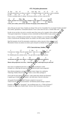 284
672. Fui judeu plenamente
D Bm Em A7 D F#m Bm Em A7 D E7 A7
Fui judeu plenamente, na cultura, na mente / o Evangelho preguei, da vida falei, e o povo entendeu
D Bm Em A7 D D7 G D A7 D D7
Ó Jesus, tua Igreja imitar-Te deseja: Às diversas culturas vai levar o amor do Pai!
G A7 F#m Bm Em A7 Am D7
Vinde, assentai-vos à mesa! Corpo e Sangue vos dou. Quero ver meu fogo arder!
G A7 F#m Bm Em A7 D (Em A7)
Cristo, novo ardor, com certeza, abrasou Tua Igreja, nesta chama acesa!
Amo o Pai que me ama! Amo o Espírito em chama! Três em Um: Comunhão! Um só coração! Cristãos aprendei!
Sim, Senhor, aprendemos; Testemunho daremos. Forte o amor entre nós será e o mundo então crerá
Eu não vim ser servido; vim servir e convido: quem fizer como eu fiz, é grande e feliz no Reino do Céu!
Toma igual compromisso, Tua Igreja a serviço, construindo um Brasil melhor na paz, justiça e amor
Pouco a pouco, a Trindade revelou amizade. Com amor, dialogou e vos convidou à plena união
Cristo, a escola divina, tal diálogo ensina: aos cristãos e aos não cristãos, chamar à comunhão
Qual fiel emissário, fui do Pai missionário, minha boca se abriu; meu pé se feriu; não pude calar!
Missionário Celeste, teu anúncio nos deste: quem está perto ou distante irá ouvir Tua voz chamar
673. Convertei-nos, Senhor, Deus
C C7 F Dm G F C G7
Convertei-nos, Senhor, Deus do mundo inteiro / sobre nós a vossa face iluminai!
C C7 F Dm G G7 C
Se voltardes para nós, seremos salvos / vós, que sobre os anjos todos assentais
C C7 F G7 F C
Arrancastes do Egito esta videira / e expulsastes muita gente pra plantá-la
C7 F C° C G7 C
Diante dela preparaste terra boa, / vinde logo, Senhor, vinde depressa pra salvá-la!
Suas raízes se espalharam pela terra e os seus ramos recobriram o sertão
Levantai-vos, vinde logo em nosso auxílio, / libertai-nos pela vossa compaixão!
Seus rebentos atingiram as montanhas / verdes mares, longos rios e palmeiras
Vinde logo, Senhor, Deus do universo / visitai a vossa vinha e protegei-a!
Vossa mão foi quem plantou esta videira / vinde cuidar deste rebento que firmastes!
E aqueles que a cortarem ou queimarem / vão sofrer ante o furor de vossa face.
Até quando ficaremos esperando? Escutai a oração do vosso povo!
Vinde livrar-nos e banir da nossa história / de bebermos pranto amargo e copioso!
Estendei a vossa mão ao “protegido” / que escolhestes para vós, o “Filho do Homem”!
E jamais vos deixaremos, Senhor Santo / dai-nos vida e louvaremos vosso Nome!
A
n
u
n
c
i
a
d
o
r
e
s
d
a
B
o
a
N
o
v
a
 