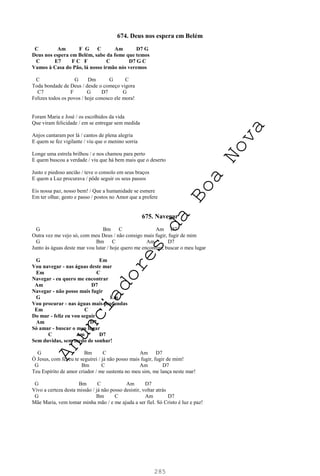 285
674. Deus nos espera em Belém
C Am F G C Am D7 G
Deus nos espera em Belém, sabe da fome que temos
C E7 F C F C D7 G C
Vamos à Casa do Pão, lá nosso irmão nós veremos
C G Dm G C
Toda bondade de Deus / desde o começo vigora
C7 F G D7 G
Felizes todos os povos / hoje conosco ele mora!
Foram Maria e José / os escolhidos da vida
Que viram felicidade / em se entregar sem medida
Anjos cantaram por lá / cantos de plena alegria
E quem se fez vigilante / viu que o menino sorria
Longe uma estrela brilhou / e nos chamou para perto
E quem buscou a verdade / viu que há bem mais que o deserto
Justo e piedoso ancião / teve o consolo em seus braços
E quem a Luz procurava / pôde seguir os seus passos
Eis nossa paz, nosso bem! / Que a humanidade se esmere
Em ter olhar, gesto e passo / postos no Amor que a prefere
675. Navegar
G Bm C Am D7
Outra vez me vejo só, com meu Deus / não consigo mais fugir, fugir de mim
G Bm C Am D7
Junto às águas deste mar vou lutar / hoje quero me encontrar, buscar o meu lugar
G Em
Vou navegar - nas águas deste mar
Em C
Navegar - eu quero me encontrar
Am D7
Navegar - não posso mais fugir
G Em
Vou procurar - nas águas mais profundas
Em C
Do mar - feliz eu vou seguir
Am D7
Só amar - buscar o meu lugar
C Am D7
Sem duvidas, sem medo de sonhar!
G Bm C Am D7
Ó Jesus, com fé, eu te seguirei / já não posso mais fugir, fugir de mim!
G Bm C Am D7
Teu Espírito de amor criador / me sustenta no meu sim, me lança neste mar!
G Bm C Am D7
Vivo a certeza desta missão / já não posso desistir, voltar atrás
G Bm C Am D7
Mãe Maria, vem tomar minha mão / e me ajuda a ser fiel. Só Cristo é luz e paz!
A
n
u
n
c
i
a
d
o
r
e
s
d
a
B
o
a
N
o
v
a
 
