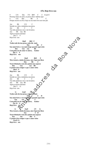 286
676. Hoje livre sou
F C/E Dm F/C Bb9 F C Csus4 C
Presença forte em mim, eu posso dizer: habitas aqui
F C/E Dm Bb F C
Porque escravo eu fui e hoje eu sou mais livre aos teus pés
Am Bb C/E F
Sentido na vida a minhalma encontrou
Am Bb C F
Tua mão poderosa veio e me levantou
Am Bb Am Bb
Agora eu posso declarar
Dm C F
Hoje livre sou
F Dm9 Bb9 F
Tenho sede da tua graça, cada dia mais
Dm Bb C
Sou mais forte e vou mais longe quando aqui estás
Dm Gm Am Bb
Com palavras de amor te adoro, Senhor
Dm C F
Hoje livre sou
F Dm9 Bb9 F
Meu tesouro, minha herança, meu Supremo Bem
Dm Bb C
Nem tribulações nem dor podem nos separar
Dm Gm Am Bb
E jamais irão romper o que o amor selou
Dm C F
Hoje livre sou
Am Bb C/E F
Sentido na vida a minhalma encontrou
Am Bb C F
Tua mão poderosa veio e me levantou
Am Bb Am Bb
Agora eu posso declarar
Dm C G
Hoje livre sou
G Em9 C9 G
Tenho sede da tua graça, cada dia mais
Em C D
Sou mais forte e vou mais longe quando aqui estás
Em Am Bm C
Com palavras de amor te adoro, Senhor
Em D G
Hoje livre sou
G Em9 C9 G
Meu tesouro, minha herança, meu Supremo Bem
Em C D
Nem tribulações nem dor podem nos separar
Em Am Bm C
E jamais irão romper o que o amor selou
Em D G
Hoje livre sou
A
n
u
n
c
i
a
d
o
r
e
s
d
a
B
o
a
N
o
v
a
 