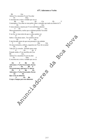 287
677. Adoramos o Verbo
Bb Gm
Adorar-Te e encontrar-Te em Teu altar
Eb Ebm
E encontra-me a mim a verdade que sou eu
Bb Gm Ab Cm Eb F
Contemplar o Teu olhar no meu pobre olhar e entender que nada sou diante de Ti
Eb F Gm
E meus desejos e anseios por Ti em minh'alma adentrar
F Eb Dm Gm
Meus pensamentos, razões que se dobram perante Teu amar
Eb Bb
E me faz ver mais alem do que os olhos podem ver
E° Eb F7
Sobre o véus desse amor , Teu mistério de luz
Eb F Gm
E não há nada maior do que essa presença a me embalar
F Eb Dm Gm
Os meus tormentos, sofreres, angustias aos Teus vão se juntar
Eb Bb
Tudo pra Te consolar. Imolado quero estar
E° Eb Ab F
Estando unido a Ti no sacrifício da Cruz
Bb Gm
Adorar-Te e encontrar-Te em teu altar
Eb Ebm F
E encontra-me a mim a verdade que sou eu
Eb F Bb Eb
Adoramos o Verbo Encarnado, Eterno
Cm Eb Bb F
Nos prostramos aqui para Te adorar
Eb F Bb Eb
Adoramos o Verbo Encarnado, Eterno
Ab Eb
Que se da em alimento
F Eb Bb
Corpo e Sangue para me alimentar
A
n
u
n
c
i
a
d
o
r
e
s
d
a
B
o
a
N
o
v
a
 