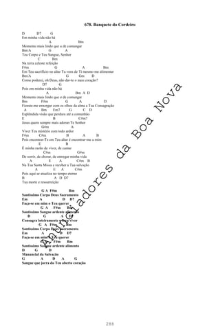 288
678. Banquete do Cordeiro
D D7 G
Em minha vida não há
A Bm
Momento mais lindo que o de comungar
Bm/A G A
Teu Corpo e Teu Sangue, Senhor
C Bm
Na terra celeste refeição
F#m G A Bm
Em Teu sacrifício no altar Tu vens de Ti mesmo me alimentar
Bm/A G Gm D
Como poderei, oh Deus, não dar-te o meu coração?
D7 G
Pois em minha vida não há
A Bm A D
Momento mais lindo que o de comungar
Bm F#m G A D
Fizeste-me enxergar com os olhos da alma a Tua Consagração
A Bm Em7 G C D
Esplêndida visão que perdura até a comunhão
E B C#m7
Jesus quero sempre mais adorar-Te Senhor
G#m A
Viver Teu mistério com todo ardor
F#m C#m B A B
Pois encontrar-Te em Teu altar é encontrar-me a mim
E B
É minha razão de viver, de cantar
C#m G#m
De sorrir, de chorar, de entregar minha vida
A E A C#m B
Na Tua Santa Missa e receber a Tua salvação
A E A C#m
Pois aqui se atualiza no tempo eterno
B A D D7
Tua morte e ressurreição
G A F#m Bm
Santíssimo Corpo Deus Sacramento
Em A D D7
Faça-se em mim o Teu querer
G A F#m Bm
Santíssimo Sangue ardente alimento
D G A D7
Consagra inteiramente o meu viver
G A F#m Bm
Santíssimo Corpo Deus Sacramento
Em A D D7
Faça-se em mim o Teu querer
G A F#m Bm
Santíssimo Sangue ardente alimento
D G D
Manancial da Salvação
G A D A G
Sangue que jorra do Teu aberto coração
A
n
u
n
c
i
a
d
o
r
e
s
d
a
B
o
a
N
o
v
a
 
