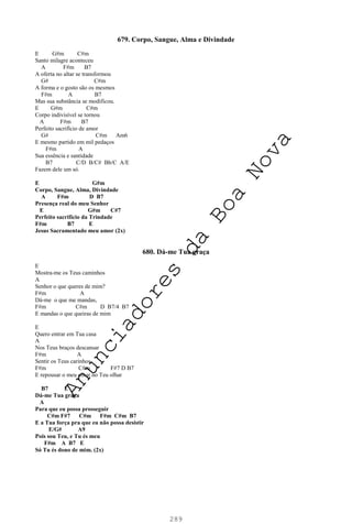 289
679. Corpo, Sangue, Alma e Divindade
E G#m C#m
Santo milagre aconteceu
A F#m B7
A oferta no altar se transformou
G# C#m
A forma e o gosto são os mesmos
F#m A B7
Mas sua substância se modificou.
E G#m C#m
Corpo indivisível se tornou
A F#m B7
Perfeito sacrifício de amor
G# C#m Am6
E mesmo partido em mil pedaços
F#m A
Sua essência e santidade
B7 C/D B/C# Bb/C A/E
Fazem dele um só.
E G#m
Corpo, Sangue, Alma, Divindade
A F#m D B7
Presença real do meu Senhor
E G#m C#7
Perfeito sacrifício da Trindade
F#m B7 E
Jesus Sacramentado meu amor (2x)
680. Dá-me Tua graça
E
Mostra-me os Teus caminhos
A
Senhor o que queres de mim?
F#m A
Dá-me o que me mandas,
F#m C#m D B7/4 B7
E mandas o que queiras de mim
E
Quero entrar em Tua casa
A
Nos Teus braços descansar
F#m A
Sentir os Teus carinhos
F#m C#m F#7 D B7
E repousar o meu olhar no Teu olhar
B7 E
Dá-me Tua graça
A
Para que eu possa prosseguir
C#m F#7 C#m F#m C#m B7
E a Tua força pra que eu não possa desistir
E/G# A9
Pois sou Teu, e Tu és meu
F#m A B7 E
Só Tu és dono de mim. (2x)
A
n
u
n
c
i
a
d
o
r
e
s
d
a
B
o
a
N
o
v
a
 