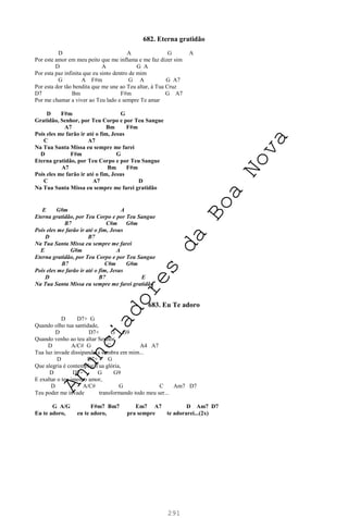 291
682. Eterna gratidão
D A G A
Por este amor em meu peito que me inflama e me faz dizer sim
D A G A
Por esta paz infinita que eu sinto dentro de mim
G A F#m G A G A7
Por esta dor tão bendita que me une ao Teu altar, à Tua Cruz
D7 Bm F#m G A7
Por me chamar a viver ao Teu lado e sempre Te amar
D F#m G
Gratidão, Senhor, por Teu Corpo e por Teu Sangue
A7 Bm F#m
Pois eles me farão ir até o fim, Jesus
C A7
Na Tua Santa Missa eu sempre me farei
D F#m G
Eterna gratidão, por Teu Corpo e por Teu Sangue
A7 Bm F#m
Pois eles me farão ir até o fim, Jesus
C A7 D
Na Tua Santa Missa eu sempre me farei gratidão
E G#m A
Eterna gratidão, por Teu Corpo e por Teu Sangue
B7 C#m G#m
Pois eles me farão ir até o fim, Jesus
D B7
Na Tua Santa Missa eu sempre me farei
E G#m A
Eterna gratidão, por Teu Corpo e por Teu Sangue
B7 C#m G#m
Pois eles me farão ir até o fim, Jesus
D B7 E
Na Tua Santa Missa eu sempre me farei gratidão
683. Eu Te adoro
D D7+ G
Quando olho tua santidade,
D D7+ G G9
Quando venho ao teu altar Senhor,
D A/C# G C A4 A7
Tua luz invade dissipando a sombra em mim...
D D7+ G
Que alegria é contemplar Tua glória,
D D7+ G G9
E exaltar o teu imenso amor,
D A/C# G C Am7 D7
Teu poder me invade transformando todo meu ser...
G A/G F#m7 Bm7 Em7 A7 D Am7 D7
Eu te adoro, eu te adoro, pra sempre te adorarei...(2x)
A
n
u
n
c
i
a
d
o
r
e
s
d
a
B
o
a
N
o
v
a
 