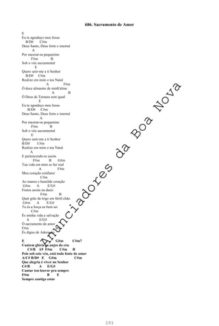 293
686. Sacramento de Amor
E
Eu te agradeço meu Jesus
B/D# C#m
Deus Santo, Deus forte e imortal
A
Por encerar-se pequenino
F#m B
Sob o véu sacramental
E
Quero unir-me a ti Senhor
B/D# C#m
Realize em mim o teu Natal
A F#m
Ó doce alimento de minh'alma
A B
Ó Deus de Ternura sem igual
E
Eu te agradeço meu Jesus
B/D# C#m
Deus Santo, Deus forte e imortal
A
Por encerar-se pequenino
F#m B
Sob o véu sacramental
E
Quero unir-me a ti Senhor
B/D# C#m
Realize em mim o teu Natal
A
E pertencendo-te assim
F#m B G#m
Tua vida em mim se faz real
A F#m
Meu coração confiarei
C#m
Ao manso e humilde coração
G#m A E/G#
Frutos assim eu darei
F#m B
Qual grão de trigo em fértil chão
G#m A E/G#
Tu és a força eu bem sei
C#m
És minha vida e salvação
A E/G#
Ó sacramento de amor
F#m B9
És digno de Adoração
E G#m C#m7
Cantem glória os anjos do céu
C#/B A9 F#m C#m B
Pois sob este véu, está toda fonte de amor
A/C# B/D# E G#m C#m
Que alegria é viver no Senhor
C#/B A E/G#
Cantar teu louvor pra sempre
F#m B E
Sempre contigo estar
A
n
u
n
c
i
a
d
o
r
e
s
d
a
B
o
a
N
o
v
a
 