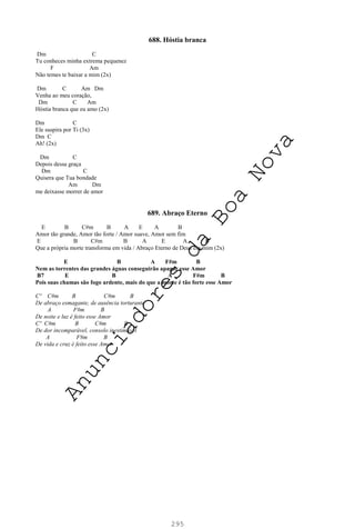 295
688. Hóstia branca
Dm C
Tu conheces minha extrema pequenez
F Am
Não temes te baixar a mim (2x)
Dm C Am Dm
Venha ao meu coração,
Dm C Am
Hóstia branca que eu amo (2x)
Dm C
Ele suspira por Ti (3x)
Dm C
Ah! (2x)
Dm C
Depois dessa graça
Dm C
Quisera que Tua bondade
Am Dm
me deixasse morrer de amor
689. Abraço Eterno
E B C#m B A E A B
Amor tão grande, Amor tão forte / Amor suave, Amor sem fim
E B C#m B A E A B
Que a própria morte transforma em vida / Abraço Eterno de Deus em mim (2x)
E B A F#m B
Nem as torrentes das grandes águas conseguirão apagar esse Amor
B7 E B A F#m B
Pois suas chamas são fogo ardente, mais do que a morte é tão forte esse Amor
Cº C#m B C#m B
De abraço esmagante, de ausência torturante
A F#m B
De noite e luz é feito esse Amor
Cº C#m B C#m B
De dor incomparável, consolo inestimável
A F#m B
De vida e cruz é feito esse Amor
A
n
u
n
c
i
a
d
o
r
e
s
d
a
B
o
a
N
o
v
a
 
