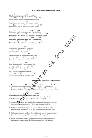 297
692. Meu Senhor despojou-se de si
C Em
Meu Senhor despojou-se de si, sendo Deus.
Dm G7 C G7
Se fez homem, se entregou e morreu numa cruz.
C Em
Meu Senhor, para salvar a mim e meus irmãos
Dm G7 C C7
Se humilhou, veio ao mundo e das trevas fez luz.
F Em Am
Eu te amo, sou louco de amor por Ti, meu Jesus.
Dm G7 C C7
Tu és minha Paz, minha Luz, meu Rei e meu Bom Pastor.
F Em Am
Eu te amo, sou louco de amor por Ti, meu Jesus.
Dm G7 C
Tu és minha Paz, minha Luz, meu Deus, meu Senhor.
C Em
Meu Senhor, que tudo criou por amor,
Dm G7 C G7
não foi recebido pelo povo seu.
C Em
Lá na cruz, pede ao pai que perdoe aos cruéis
Dm G7 C C7
Que não sabem que matam o filho de Deus.
C Em
Meu Senhor cumpriu a promessa, nos deu
Dm G7 C G7
O Espírito Santo da parte de Deus;
C Em
Foi á casa do Pai preparar-nos lugar
Dm G7 C C7
Pra levar-nos consigo ao reino dos céus.
693. Cristo, quero ser instrumento
D Bm G E7 A D
1. Cristo, quero ser instrumento/ De tua paz e do teu infinito amor:/
D Bm G E7 A
Onde houver ódio e rancor,/ Que eu leve a concórdia, que eu leve o amor.
G A F#m
Onde há ofensa que dói, que eu leve o perdão;
G A A7 D G A7
Onde houver a discórdia, que eu leve a união e tua paz!
2. Mesmo que haja um só coração/ Que duvida do bem, do amor e do céu,/
Quero com firmeza anunciar/ A Palavra que traz a clareza da fé.
3. Onde houver erro, Senhor,/ Que eu leve a verdade, fruto de tua luz./
Onde encontrar desespero,/ Que eu leve a esperança do teu nome, Jesus.
4. Onde eu encontrar um irmão/ A chorar de tristeza sem ter voz e nem vez,/
Quero bem no seu coração/ Semear alegria pra florir gratidão.
5. Mestre, que eu saiba amar,/ Compreender, consolar e dar sem receber./
Quero sempre mais perdoar,/ Trabalhar na conquista e vitória da paz.
A
n
u
n
c
i
a
d
o
r
e
s
d
a
B
o
a
N
o
v
a
 