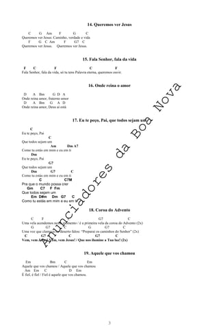 3
14. Queremos ver Jesus
C G Am F G C
Queremos ver Jesus: Caminho, verdade e vida
F G C Am F G7 C
Queremos ver Jesus. Queremos ver Jesus.
15. Fala Senhor, fala da vida
F C F C F
Fala Senhor, fala da vida, só tu tens Palavra eterna, queremos ouvir.
16. Onde reina o amor
D A Bm G D A
Onde reina amor, fraterno amor
D A Bm G A D
Onde reina amor, Deus aí está
17. Eu te peço, Pai, que todos sejam um
C
Eu te peço, Pai
C
Que todos sejam um
Am Dm A7
Como tu estás em mim e eu em ti
Dm
Eu te peço, Pai
G7
Que todos sejam um
Dm G7 C
Como tu estás em mim e eu em ti
C C7M
Pra que o mundo possa crer
Gm C7 F Fm
Que todos sejam um
Em D#m Dm G7 C
Como tu estás em mim e eu em ti
18. Coroa do Advento
C F C G7 C
Uma vela acendemos neste momento / é a primeira vela da coroa do Advento (2x)
G G7 C G G7 C
Uma voz que clamava no deserto falou: “Preparai os caminhos do Senhor” (2x)
C G7 C G7 C
Vem, vem Jesus! Vem, vem Jesus! / Que nos ilumine a Tua luz! (2x)
19. Aquele que vos chamou
Em Bm C Em
Aquele que vos chamou / Aquele que vos chamou
Am Em C D Em
É fiel, é fiel / Fiel é aquele que vos chamou.
A
n
u
n
c
i
a
d
o
r
e
s
d
a
B
o
a
N
o
v
a
 