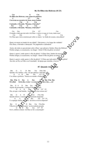 30
86. Os filhos dos Hebreus (Sl 23)
Cm G Cm
Os filhos dos Hebreus, com ramos de palmeira
C C7 Fm
Correram ao encontro de Jesus, nosso Senhor
Cm G Cm
Cantando e vibrando, “Hosana, ó Salvador!”
Fm Cm G Cm
Cantando e vibrando, “Hosana, ó Salvador!”
Cm Gm Cm G7 Cm
O mundo e tudo que tem nele é de Deus / a terra e os que aí vivem, todos seus!
Cm Gm Cm G7 Cm
Foi Deus que a terra construiu por sobre os mares / no fundo do oceano, seus pilares!
Quem vai morar no templo de sua cidade? / Que pensa e vive longe das vaidades!
Pois Deus, o Salvador o abençoará / No julgamento o defenderá!
Assim, são todos os que prestam culto a Deus / que adoram o Senhor, Deus dos Hebreus!
Portões antigos, se escancarem, vai chegar / Alerta! O Rei da glória vai entrar!
Quem é, quem é, então quem é o Rei da glória? / O Deus forte, Senhor da nossa história!
Portões antigos, se escancarem, vai chegar / Alerta! O Rei da glória vai entrar!
Quem é, quem é, então quem é o Rei da glória? / O Deus que tudo pode é o Rei da glória!
Aos três, ao Pai, ao Filho e ao Consolador / da Igreja que caminha, o louvor!
87. Quando virá, Senhor
Bm G A D Bm Em F#m Bm
Quando virá, Senhor, o dia / em que apareça o Salvador
G A D Bm Em C#° F#
E se efetue a profecia: “Nasceu no mundo o Redentor?”
Bm F#m G Em A Em G Bm F#m Bm
Orvalhai lá do alto, ó céus / e as nuvens chovam o Jus.......to!
Bm G A D Bm Em F#m Bm
Aquele dia prometido / à antiga fé de nossos pais
G A D Bm Em C#° F#
Dia, em que o mal banido, / mudando em risos nossos ais!
Bm G A D Bm Em F#m Bm
Quando felizes o veremos, no firmamento despontar
G A D Bm Em C#° F#
E a espargir clarões supremos / da terra as trevas dispersar?
Bm G A D Bm Em F#m Bm
Filha de reis, ó Virgem pura / sai da modesta posição
G A D Bm Em C#° F#
Em ti, embora criatura / de Deus se fez a encarnação!
A
n
u
n
c
i
a
d
o
r
e
s
d
a
B
o
a
N
o
v
a
 