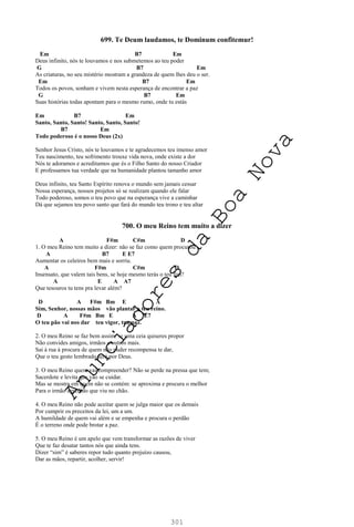 301
699. Te Deum laudamos, te Dominum confitemur!
Em B7 Em
Deus infinito, nós te louvamos e nos submetemos ao teu poder
G B7 Em
As criaturas, no seu mistério mostram a grandeza de quem lhes deu o ser.
Em B7 Em
Todos os povos, sonham e vivem nesta esperança de encontrar a paz
G B7 Em
Suas histórias todas apontam para o mesmo rumo, onde tu estás
Em B7 Em
Santo, Santo, Santo! Santo, Santo, Santo!
B7 Em
Todo poderoso é o nosso Deus (2x)
Senhor Jesus Cristo, nós te louvamos e te agradecemos teu imenso amor
Teu nascimento, teu sofrimento trouxe vida nova, onde existe a dor
Nós te adoramos e acreditamos que és o Filho Santo do nosso Criador
E professamos tua verdade que na humanidade plantou tamanho amor
Deus infinito, teu Santo Espírito renova o mundo sem jamais cessar
Nossa esperança, nossos projetos só se realizam quando ele falar
Todo poderoso, somos o teu povo que na esperança vive a caminhar
Dá que sejamos teu povo santo que fará do mundo teu trono e teu altar
700. O meu Reino tem muito a dizer
A F#m C#m D
1. O meu Reino tem muito a dizer: não se faz como quem procurou
A B7 E E7
Aumentar os celeiros bem mais e sorriu.
A F#m C#m D
Insensato, que valem tais bens, se hoje mesmo terás o teu fim?
A E A A7
Que tesouros tu tens pra levar além?
D A F#m Bm E A
Sim, Senhor, nossas mãos vão plantar o teu reino.
D A F#m Bm E A E7
O teu pão vai nos dar teu vigor, tua paz.
2. O meu Reino se faz bem assim: se uma ceia quiseres propor
Não convides amigos, irmãos e outros mais.
Sai à rua à procura de quem não puder recompensa te dar,
Que o teu gesto lembrado será por Deus.
3. O meu Reino quem vai compreender? Não se perde na pressa que tem;
Sacerdote e levita que vão se cuidar.
Mas se mostra em quem não se contém: se aproxima e procura o melhor
Para o irmão agredido que viu no chão.
4. O meu Reino não pode aceitar quem se julga maior que os demais
Por cumprir os preceitos da lei, um a um.
A humildade de quem vai além e se empenha e procura o perdão
É o terreno onde pode brotar a paz.
5. O meu Reino é um apelo que vem transformar as razões de viver
Que te faz desatar tantos nós que ainda tens.
Dizer “sim” é saberes repor tudo quanto prejuízo causou,
Dar as mãos, repartir, acolher, servir!
A
n
u
n
c
i
a
d
o
r
e
s
d
a
B
o
a
N
o
v
a
 