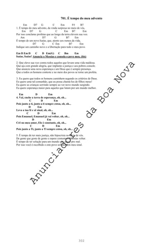 302
701. É tempo do meu advento
Em D7 G C Em F# B7
1. É tempo do meu advento, da vinda surpresa no meio de vós,
Em D7 G C Em B7 Em
Por isso conclamo profetas que ao longo da terra elevem sua voz.
Am D7 G B7 Em
É tempo de um novo Isaías, que, atento aos rumos da vida,
D7 G C Em B7 Em
Indique um caminho novo e a libertação para todo o meu povo.
Em D Em D C D Em(G) C Bm Em
Isaías, Isaías! Anuncia o Messias e consola o povo meu. (bis)
2. Que eleve sua voz contra todos aqueles que levam uma vida maldosa.
Que aja com grande alegria, que implante a justiça e aos pobres console.
Que anuncie uma nova esperança e um Deus que é sempre presença.
Que a todos os homens conteste e no meio dos povos se torne um profeta.
3. Eu quero que todos os homens caminhem segundo os critérios de Deus.
Eu quero uma tal comunhão, que eu possa chamá-los de filhos meus!
Eu quero as crianças sorrindo sempre ao ver novo mundo surgindo.
Eu quero esperança maior para aqueles que lutam por um mundo melhor.
Em D Em
4. Vai, enche a terra de esperança, oh, oh...
C D Em
Pois junto a ti, junto a ti sempre estou, oh, oh...
D Em
Leva a tua fé e sê sinal, oh, oh...
C D Em
Pois Emanuel, Emanuel já vai voltar, oh, oh...
D Em
Crê no meu amor, Ele é constante, oh, oh...
C D Em
Pois junto a Ti, junto a Ti sempre estou, oh, oh...
5. É tempo de ter mais justiça, não hipocrisia no meio de vós.
De gente que goste de gente e espere contente o Messias voltar.
É tempo de ter solução para um mundo que segue pro mal.
Por isso você é escolhido e este povo sofrido será meu sinal.
A
n
u
n
c
i
a
d
o
r
e
s
d
a
B
o
a
N
o
v
a
 