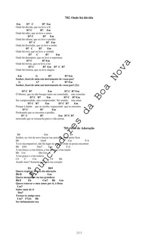 303
702. Onde há dúvida
Em D7 C B7 Em
Onde há dúvida, que eu leve a fé
D7 C B7 Em
Onde há ódio, que eu leve o amor
D7 C B7 Em
Onde há ofensa, que eu leve o perdão
D7 C B7 Em
Onde há discórdia, que eu leve a união
D7 C B7 Em
Onde há erro, que eu leve a verdade
D7 C B7 Em
Onde há desespero, que eu leve a esperança
D7 C B7 Em
Onde há trevas, que eu leve a luz
D7 C B7 Em D7 C B7
Onde há tristeza, que eu leve alegria.
Em G D7 B7 Em
Senhor, fazei de mim um instrumento de vossa paz!
G A7 C B7 Em
Senhor, fazei de mim um instrumento de vossa paz! (2x)
D7 C B7 Em D7 C B7 Em
Ó Mestre, que eu não busque tanto ser consolado, mas consolar
D7 C B7 Em D7 C B7 Em
Ser compreendido, mas compreender. Ser amado, mas amar
D7 C B7 Em D7 C B7 Em
Porque é dando que se recebe, esquecendo que se encontra
D7 C B7 Em
Perdoando que se encontra o perdão,
D7 C B7 Em D7 C B7
morrendo que se ressuscita para a vida eterna.
703. Ares de Adoração
Bb Gm Eb
Senhor, eu vim de novo buscar tua amizade, mais perto ficar
Bb Gm9 Cm F/A
Tu és incomparável, não há lugar no mundo onde eu possa encontrar
Bb Eb9 Dm7 Gm F/A
A tua força e a tua beleza, a tua glória e a tua unção
Bb Cm Dm Gm
A tua graça e a tua realeza
C4 C Cm F4 Bb
Aonde mais? Somente aqui, em teu coração
Eb Bb9
Quero respirar os ares da adoração
Bb/D Eb Gm
Quero mergulhar na tua grandeza
Bb/F Eb Cm7 Bb Gm
Quero renovar o meu amor por ti, ó Deus
Cm7
Saber mais de ti
Dm7
Tornar-te amigo meu
Cm7 F7(4) Bb
Ser intimamente teu
A
n
u
n
c
i
a
d
o
r
e
s
d
a
B
o
a
N
o
v
a
 