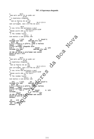 306
707. A Esperança chegando
G Am/G
Bem mais perto já se pode ver
G D/F#
A esperança chegando
Em C9
Sem as honras de um rei
G Am9 Em D C/D D
Sem carruagem, sem o brilho do ouro
G Am/G
O seu reino não pertence a aqui
G F#7(b5) Bsus4 B/D#
Mesmo assim vêm a Ele ouvir
Em C9
E lhe rendem louvor
G/B C D
Com mantos e com palmas vêm
D/C C D/C G4 G Gsus4 G
Coroado Ele vem! Adorado Ele vem!
D/F# Em Em/D
A Ele a honra e a glória, toda a realeza
C#aum Cmaj7 D
Cristo Salvador chegando está
G/B C D/C C Gsus4 G G/B
Coroado Ele vem! Adorado Ele vem!
Cmaj7 Am7
Já não se calam e proclamam sem cessar
Dsus4 C9 D/C C D/C
Hosana!
G Am/G
Bem mais perto já se pode ver
G D/F#
A esperança chegando
Em C9
Sem as honras de um rei
G Am9 Em D C/D D
Sem carruagem, sem o brilho do ouro
G Am/G
O seu reino não pertence a aqui
G F#7(b5) Bsus4 B/D#
Mesmo assim vêm a Ele ouvir
Em C9
E lhe rendem louvor
G/B C D
Com mantos e com palmas vêm
D/C C D/C G4 G Gsus4 G
Coroado Ele vem! Adorado Ele vem!
D/F# Em Em/D
A Ele a honra e a glória, toda a realeza
C#aum Cmaj7 D
Cristo Salvador chegando está
G/B C D/C C Gsus4 G G/B
Coroado... Adorado...
Cmaj7 Am7
Já não se calam e proclamam sem cessar
Dsus4 C9 G/B Em D/F#
Hosana!
C9 G/B
Hosana! Hosana!
Em D/F#
Hosana!
A
n
u
n
c
i
a
d
o
r
e
s
d
a
B
o
a
N
o
v
a
 