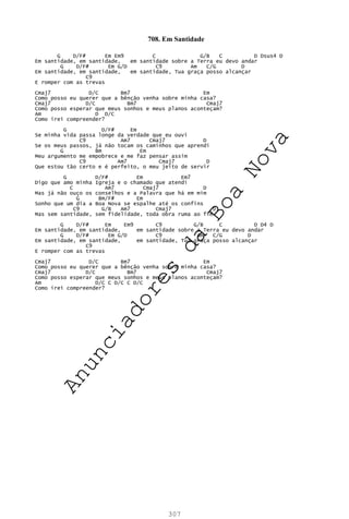 307
708. Em Santidade
G D/F# Em Em9 C G/B C D Dsus4 D
Em santidade, em santidade, em santidade sobre a Terra eu devo andar
G D/F# Em G/D C9 Am C/G D
Em santidade, em santidade, em santidade, Tua graça posso alcançar
C9
E romper com as trevas
Cmaj7 D/C Bm7 Em
Como posso eu querer que a bênção venha sobre minha casa?
Cmaj7 D/C Bm7 Cmaj7
Como posso esperar que meus sonhos e meus planos aconteçam?
Am D D/C
Como irei compreender?
G D/F# Em
Se minha vida passa longe da verdade que eu ouvi
C9 Am7 Cmaj7 D
Se os meus passos, já não tocam os caminhos que aprendi
G Bm Em
Meu argumento me empobrece e me faz pensar assim
C9 Am7 Cmaj7 D
Que estou tão certo e é perfeito, o meu jeito de servir
G D/F# Em Em7
Digo que amo minha Igreja e o chamado que atendi
C Am7 Cmaj7 D
Mas já não ouço os conselhos e a Palavra que há em mim
G Bm/F# Em
Sonho que um dia a Boa Nova se espalhe até os confins
C9 G/B Am7 Cmaj7 D
Mas sem santidade, sem fidelidade, toda obra ruma ao fim
G D/F# Em Em9 C9 G/B C D D4 D
Em santidade, em santidade, em santidade sobre a Terra eu devo andar
G D/F# Em G/D C9 Am C/G D
Em santidade, em santidade, em santidade, Tua graça posso alcançar
C9
E romper com as trevas
Cmaj7 D/C Bm7 Em
Como posso eu querer que a bênção venha sobre minha casa?
Cmaj7 D/C Bm7 Cmaj7
Como posso esperar que meus sonhos e meus planos aconteçam?
Am D/C C D/C C D/C
Como irei compreender?
A
n
u
n
c
i
a
d
o
r
e
s
d
a
B
o
a
N
o
v
a
 