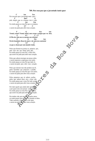 308
709. Por essa paz que a juventude tanto quer
C Am Em
Por essa paz que a juventude tanto quer /
F Dm7 G
pela alegria que as crianças tem à mão.
C Am Em
Eu rendo graças ao meu Pai que se compraz,
F G7 C
e assim me pede para abrir meu coração.
F G Em Am
Tomai, comei! Tomai, bebei, meu corpo e sangue que vos dou.
F G7 C C7
O Pão da vida sou eu mesmo em refeição!
F G Em Am
Pai de bondade, Deus de amor e do universo sustentai
F G7 C
os que se doam por um mundo irmão.
Pelos que firmam na justiça os próprios pés,
pelo suor dos que lutam pelo pão.
Eu rendo graças ao meu Pai, o Deus fiel,
que assim me pede para abrir meu coração.
Pelos que sabem enxergar um pouco além,
e assim repartem a esperança com razão.
Eu rendo graças ao meu Pai que tudo vê,
e assim me pede para abrir meu coração.
Pelos que choram mas não perdem sua fé,
pelos humildes que praticam o perdão.
Eu rendo graças ao meu Pai que vem nutrir,
e assim me pede para abrir meu coração.
Pelos pequenos que só sabem confiar,
pelos que sabem dizer sim e dizer não.
Eu rendo graças que o meu Pai tudo sustém,
e assim me pede para abrir meu coração.
Por todo aquele que ainda sabe agradecer,
e por quem ama sem pensar em condição.
Eu rendo graças ao meu Pai o Deus amor,
que assim me pede para abrir meu coração.
Por minha vida, por meu povo, pelos meus,
eu rendo graças que o meu Pai estende as mãos.
Tudo sustenta e nos renova e dá vigor,
e assim me pede para abrir meu coração.
A
n
u
n
c
i
a
d
o
r
e
s
d
a
B
o
a
N
o
v
a
 