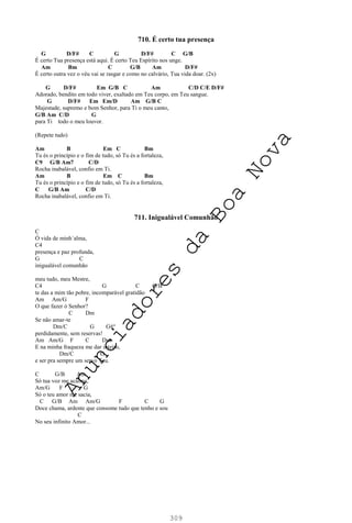 309
710. É certo tua presença
G D/F# C G D/F# C G/B
É certo Tua presença está aqui. É certo Teu Espírito nos unge.
Am Bm C G/B Am D/F#
É certo outra vez o véu vai se rasgar e como no calvário, Tua vida doar. (2x)
G D/F# Em G/B C Am C/D C/E D/F#
Adorado, bendito em todo viver, exaltado em Teu corpo, em Teu sangue.
G D/F# Em Em/D Am G/B C
Majestade, supremo e bom Senhor, para Ti o meu canto,
G/B Am C/D G
para Ti todo o meu louvor.
(Repete tudo)
Am B Em C Bm
Tu és o princípio e o fim de tudo, só Tu és a fortaleza,
C9 G/B Am7 C/D
Rocha inabalável, confio em Ti.
Am B Em C Bm
Tu és o princípio e o fim de tudo, só Tu és a fortaleza,
C G/B Am C/D
Rocha inabalável, confio em Ti.
711. Inigualável Comunhão
C
Ó vida de minh´alma,
C4
presença e paz profunda,
G C
inigualável comunhão
meu tudo, meu Mestre,
C4 G C G/B
te das a mim tão pobre, incomparável gratidão
Am Am/G F
O que fazer ó Senhor?
C Dm
Se não amar-te
Dm/C G G#°
perdidamente, sem reservas!
Am Am/G F C Dm
E na minha fraqueza me dar inteiro,
Dm/C G
e ser pra sempre um servo Teu.
C G/B Am
Só tua voz me acalma,
Am/G F G
Só o teu amor me sacia,
C G/B Am Am/G F C G
Doce chama, ardente que consome tudo que tenho e sou
C
No seu infinito Amor...
A
n
u
n
c
i
a
d
o
r
e
s
d
a
B
o
a
N
o
v
a
 
