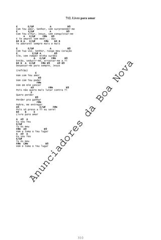 310
712. Livre para amar
E E/G# A B9
Com Teu amor, Senhor, vem surpreender-me
E E/G# A B9
Com Teu olhar, Jesus, vem conquistar-me
A E/G# F#m B9
E Te amarei sem medi... das
B4 B A E/G# F#m B4 B
Te adorarei sempre mais e mais
E E/G# A B9
Com Tua voz, Senhor, rasga meu coração
E E/G# A B9
Sim, vem romper minha surdez
A E/G# F#m B9
Então, seduzir-me, arrastar-me a Ti
B4 B A E/G# F#m B9 A9 B9
Desposar-me para sempre, Jesus
(refrão)
E
Vem com Teu amor
B9
Vem com Teu poder
F#m
Vem em mim vencer
A9 F#m B9
Pois não quero mais lutar contra Ti
E
Quero perder
B9
Perder pra ganhar
F#m
Pobre, me entregar
A9 E/G# F#m
Pois só preso a Ti eu serei
B4 B E
Livre para amar
A A9 A
Eu sou Teu
E/G#
Tu és meu
F#m A9 B9
Vem e toma o Teu lugar
A A9 A
Eu sou Teu
E/G#
Tu és meu
F#m C#m B9
Vem e toma o Teu lugar
A
n
u
n
c
i
a
d
o
r
e
s
d
a
B
o
a
N
o
v
a
 