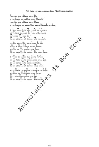 311
713. Cada vez que comemos deste Pão (Tu nos atraístes)
C Dm Em
Cada vez que comemos deste pão
F Am Dm G
o Teu corpo nos renova nesta comunhão
C Dm Em
Cada vez que bebemos deste vinho
F Am Dm G C
o Teu sangue nos transforma nesta comunhão de amor.
Em Am F G C
1- Quem come deste pão viverá para sempre
Em Am G F C
só Tu tens palavras de vida, vida eterna
Em Am F C
para onde ir longe de Ti,
Em Am G F Dm G
Tu nos atraíste oh Senhor, eis nos aqui.
Em Am F G C
2- Deus entre nós, holocausto de amor
Em Am G F C
eterna e nova aliança em teu sangue
Em Am F C
elevado na cruz cordeiro de Deus
Em Am G F Dm G
Tu nos atraíste oh Senhor, nós somos teus.
Em Am F G C
3- Vimos-te Senhor tua glória refugir
Em Am G F C
em teu lado aberto encontramos plena paz
Em Am F C
Em teu corpo santo somos recriados
Em Am G F Dm G
Tu nos atraíste oh Senhor, vivo estás.
Em Am F G C
4– A igreja tua esposa te espera com ardor
Em Am G F C
alimento de eternidade o teu corpo
Em Am F C
nesta comunhão banquete do céu
Em Am G F Dm G
Tu nos atraíste oh Senhor, eterno bem.
A
n
u
n
c
i
a
d
o
r
e
s
d
a
B
o
a
N
o
v
a
 
