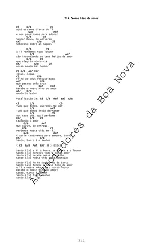 312
714. Nosso hino de amor
C9 G/B C9
Aqui estamos diante de Ti
G/B Am7
e nos prostramos para adorar
G/B C9
Senhor Deus, do universo
Em7 G/B C9
Soberano entre as nações
G/B C9
A Ti rendemos todo louvor
G/B Am7
são incontáveis os teus feitos de amor
G/B C9
que alegria adorar-te
Em7 G/B C9
nosso amado Rei Senhor
C9 G/B Am7 Em7
Jesus, Jesus,
C9 G/B
Filho de Deus ressuscitado
Am7 G/B
Que passou pela cruz
C9 Bm7 Em7
Recebe o nosso hino de amor
Am7 C/D
Amado Salvador
Vocalização 2x: C9 G/B Am7 Em7 G/B
C9 G/B C9
Tudo que temos, queremos te dar
G/B Am7
Tudo que somos então derramar
G/B C9
Aos teus pés, qual perfume
Em7 G/B C9
Exalando o amor
G/B Am7
Que suave, se entrega.
G/B C9
Perdemos nossa vida em Ti.
G/B Am7
E assim cantaremos para sempre, Santo,
Em7 G/B
Santo, Santo é o Senhor
( C9 G/B Am7 Em7 D ) (10x)
Santo (3x) a Ti a honra, a glória e o louvor
Santo (3x) mereces todo o nosso amor
Santo (3x) recebe nossa gratidão
Santo (3x) nossa vida seja adoração
Santo (2x) Tu és Santo, Tu és Santo!
Santo (2x) Recebe o nosso hino de amor
A Ti a nossa adoração o nosso louvor
Recebe o nosso hino de amor!
Santo, Santo é Senhor
Santo (3x) És tu Senhor
Santo (3x)
A
n
u
n
c
i
a
d
o
r
e
s
d
a
B
o
a
N
o
v
a
 