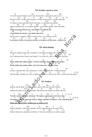315
719. Perfeito é quem te criou
D Em F#m Bm
Se um dia um anjo declarou / que tu eras cheia de Deus / agora penso quem sou eu, /
Em A7 D Bm Em A7 D A7
para não te dizer / oh Mãe, cheia de graça, / oh Mãe, cheia de graça, / oh Mãe, agraciada.
D Em F#m Bm
Se a palavra ensinou que todos hão de concordar / e as gerações te proclamar /
Em A7 D Bm Em A D
agora eu também direi / tu és bendita, oh Mãe, / tu és bendita, oh Mãe, bem-aventurada.
Bb F Gm Dm Bb
Surgiu um grande sinal no céu, / uma mulher revestida de Sol, /
Gm F G A A7
a Lua debaixo de seus pés / e na cabeça uma coroa.
D Em F#m D7
Não há como se comparar, perfeito é quem te criou / se o criador te coroou, /
Em A7 D Bm Em A D D7
te coroamos, oh Mãe, / te coroamos, oh Mãe, / te coroamos, oh Mãe, nossa Rainha. (2x)
720. Maria Rainha
G C G D D7
Não posso imaginar como seria o amanhecer / sem aquela escolhida a dar a luz ao rei bebê /
G C G D7 C G D7
Ela é a protetora desse rei que é meu Senhor / E ao crescer Ele seria / o meu Deus e Salvador.
G C D G D7
Maria, minha mãe, minha rainha / você foi a escolhida / pra ser luz ao meu Senhor /
G C D D7 G D7
Maria, minha mãe, minha rainha / sem você como seria, / o Cristo, Jesus.
G C G D D7
Começo a entender tudo o que você passou / Ao dar o sim a Deus Pai / e Gabriel anunciou /
G C G D7 C G D7
Cheia de graça e bendita és tu, entre as mulheres / Bendito é o fruto do teu ventre, o Senhor que tanto queres.
721. Senhora
A F#m D Bm E E7
Senhora, mãe da Igreja / sei que tu desejas / que teu filho seja meu único Senhor /
A F#m D Bm E E7
Senhora tão orante, eu sou tão inconstante / Me acolha nesse instante, me ajude a não cair.
A F#m E D Bm E D E (E D E)
Teu colo / preciso dele para descansar / Me aqueça, esqueça que eu não sei te amar /
A F#m E D Bm E D E (E D E)
Teu manto, / possa ele agora me envolver / Quero aprender a obedecer, / a ser o que Deus quer. /
F#m D E E7
Minha mãe, mãe de Deus / bendita entre as mulheres (2x)
A F#m D Bm E E7
Senhora obediente, / mãe terna e paciente / Preciso urgentemente do teu amor de mãe /
A F#m D Bm E E7
Senhora intercessora, mãe pura e acolhedora / Como uma professora, me ensine a seguir.
A
n
u
n
c
i
a
d
o
r
e
s
d
a
B
o
a
N
o
v
a
 