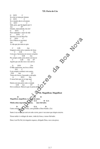 317
725. Porta do Céu
G D/F# C
Se a dor te toma por demais
G D/F# C
Se o mundo não te crê jamais
G D/F# C
Sabe, pois, que há alguém por ti
Am D7
Orando, intercedendo, há sim!
G D/F# C
Puro esplendor e amor de mãe
G D/F# C
Sacrário vivo de Deus Pai
G D/F# C
Em ti Maria eu encontrei
Am D7
A vida que pra mim eu quis
C G/B Am
Imaginei como seria o paraíso de Jesus
C G/B Am
Com paz e harmonia em nossos corações
C G/B Am
Pra sempre então seria eterno em louvor
C G/B Am D7
Aquele que um dia veio e nos salvou
G D/F# Em
Ó Mãe santíssima, me leva a Deus
D/E C
E pra sempre exultarei com cantos
G/B Am D7
Tenros de louvor, buscando a salvação
G D/F# Em
E nessa hora que eu te rogo aqui
D/E C
Dentro em meu peito está a vontade
G/B Am D7 G
De te conhecer, Maria tu que és porta do céu
726. Magnificat, Magnificat
D G/A D
Magnificat, magnificat, é o canto de amor,
Em7 G/A D G/A
Minha alma engrandece a Deus, meu Salvador.
D Em G/A D
Canta coração, alegre e feliz, com gratidão a Deus bendiz. (2x)
Santo é seu nome que está em toda a terra, puro é seu amor que alegria encerra.
Nossa união é o milagre de amor, vindo de Jesus, o nosso Salvador.
Deus é um Pai fiel, de ninguém esquece, obrigado Deus, ouve esta prece.
A
n
u
n
c
i
a
d
o
r
e
s
d
a
B
o
a
N
o
v
a
 