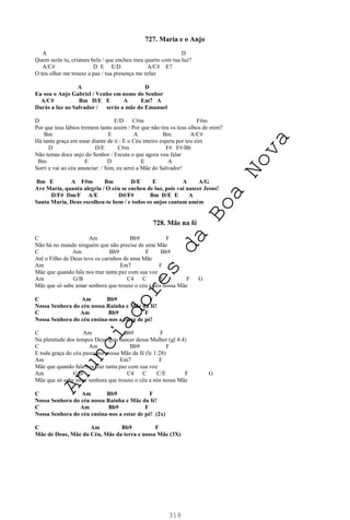318
727. Maria e o Anjo
A D
Quem serás tu, criatura bela / que encheu meu quarto com tua luz?
A/C# D E E/D A/C# E7
O teu olhar me trouxe a paz / tua presença me refaz
A D
Eu sou o Anjo Gabriel / Venho em nome do Senhor
A/C# Bm D/E E A Em7 A
Darás a luz ao Salvador / serás a mãe do Emanuel
D E/D C#m F#m
Por que teus lábios tremem tanto assim / Por que não tira os teus olhos de mim?
Bm E A Bm A/C#
Há tanta graça em estar diante de ti / E o Céu inteiro espera por teu sim
D D/E C#m F# F#/Bb
Não temas doce anjo do Senhor / Escuta o que agora vou falar
Bm E D E A
Sorri e vai ao céu anunciar: / Sim, eu serei a Mãe do Salvador!
Bm E A F#m Bm D/E E A A/G
Ave Maria, quanta alegria / O céu se encheu de luz, pois vai nascer Jesus!
D/F# Dm/F A/E D#/F# Bm D/E E A
Santa Maria, Deus escolheu-te bem / e todos os anjos cantam amém
728. Mãe na fé
C Am Bb9 F
Não há no mundo ninguém que não precise de uma Mãe
C Am Bb9 F Bb9
Até o Filho de Deus teve os carinhos de uma Mãe
Am Em7 F
Mãe que quando fala nos traz tanta paz com sua voz
Am G/B C4 C F F G
Mãe que só sabe amar senhora que trouxe o céu a nós nossa Mãe
C Am Bb9 F
Nossa Senhora do céu nossa Rainha e Mãe da fé!
C Am Bb9 F
Nossa Senhora do céu ensina-nos a estar de pé!
C Am Bb9 F
Na plenitude dos tempos Deus quis nascer dessa Mulher (gl 4:4)
C Am Bb9 F
E toda graça do céu passa por nossa Mãe da fé (lc 1:28)
Am Em7 F
Mãe que quando fala nos traz tanta paz com sua voz
Am G/B C4 C C/E F G
Mãe que só sabe amar senhora que trouxe o céu a nós nossa Mãe
C Am Bb9 F
Nossa Senhora do céu nossa Rainha e Mãe da fé!
C Am Bb9 F
Nossa Senhora do céu ensina-nos a estar de pé! (2x)
C Am Bb9 F
Mãe de Deus, Mãe do Céu, Mãe da terra e nossa Mãe (3X)
A
n
u
n
c
i
a
d
o
r
e
s
d
a
B
o
a
N
o
v
a
 