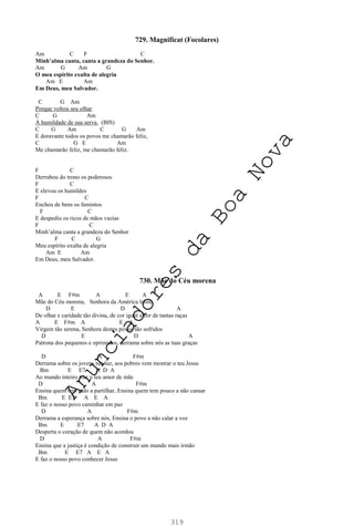 319
729. Magnificat (Focolares)
Am C F C
Minh’alma canta, canta a grandeza do Senhor.
Am G Am G
O meu espírito exulta de alegria
Am E Am
Em Deus, meu Salvador.
C G Am
Porque voltou seu olhar
C G Am
À humildade de sua serva. (BIS)
C G Am C G Am
E doravante todos os povos me chamarão feliz,
C G E Am
Me chamarão feliz, me chamarão feliz.
F C
Derrubou do trono os poderosos
F C
E elevou os humildes
F C
Encheu de bens os famintos
F C
E despediu os ricos de mãos vazias
F C
Minh’alma canta a grandeza do Senhor
F C G
Meu espírito exulta de alegria
Am E Am
Em Deus, meu Salvador.
730. Mãe do Céu morena
A E F#m A E A
Mãe do Céu morena, Senhora da América latina
D E D A
De olhar e caridade tão divina, de cor igual a cor de tantas raças
A E F#m A E A
Virgem tão serena, Senhora destes povos tão sofridos
D E D A
Patrona dos pequenos e oprimidos, derrama sobre nós as tuas graças
D A F#m
Derrama sobre os jovens tua luz, aos pobres vem mostrar o teu Jesus
Bm E E7 A D A
Ao mundo inteiro traz o teu amor de mãe
D A F#m
Ensina quem tem tudo a partilhar, Ensina quem tem pouco a não cansar
Bm E E7 A E A
E faz o nosso povo caminhar em paz
D A F#m
Derrama a esperança sobre nós, Ensina o povo a não calar a voz
Bm E E7 A D A
Desperta o coração de quem não acordou
D A F#m
Ensina que a justiça é condição de construir um mundo mais irmão
Bm E E7 A E A
E faz o nosso povo conhecer Jesus
A
n
u
n
c
i
a
d
o
r
e
s
d
a
B
o
a
N
o
v
a
 