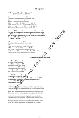 32
91. Seja Luz
INTRO : Em D Em D
LA LA IÊ LA IÊ LA IÊ LA IÂ
Em C7+
Todo aquele que entrega a vida nas mãos de Jesus,
Em C7+
Absorve e armazena o poder da Sua luz.
D/F# C/G G D/F# C/G G
Tendo uma vela ace---sa, coloque-a sobre a me---sa.
E/G# Am D4 D D4 D
Pra anunciar o Reino do Céu às nações, assim seja!
G D/F# C D4 G
Luz! Seja luz, Para aqueles que ainda precisam encontrar Jesus.
D/F# C D Em
Seja luz! Mostre ao mundo que vive nas trevas que existe uma luz
D C7+ Bm Am D
É Jesus. É Jesus.
Em C7+
Vem Espírito Santo, traz luz ao meu coração.
Em C7+
Faz de mim um luzeiro pra vida do meu irmão.
D/F# C/G G D/F# C/G G
Vou semear a Sua paz. Quero ensinar o Seu amor.
E/G# Am D4 D D4 D
Unja-me dá-me a graça de ser o Seu servo, Senhor!
92. As colinas vão ser abaixadas
E F#m E
As colinas vão ser abaixadas,
C#m F#m B7
os caminhos vão ter mais fulgor.
E E7 A Am
O Senhor quer as vidas ornadas,
E B7 E B7
para a festa da vida e do amor.
E C#m F#m B7 E
Vem, senhor! Vem salvar teu povo,
A Am E E7 A Am E C#m
Deus-Conosco, Emanuel! Neste pão, um mundo novo,
F#m B7 E B7
Quer teu povo, deus fiel!
Vão brotar em desertos mil fontes,que canteiros de paz vão regar.
Também vidas sem luz de horizontes, na luz viva do céu vão brilhar.
Nosso Deus vem plantar a justiça, neste mundo de sonhos tão vãos.
E banir para sempre a cobiça, que destrói sempre a vida de irmãos.
Não impérios de morte reinando, só gerando caminhos de dor.
O Senhor quer a vida ostentando, o troféu sempre eterno do amor.
A chegada de Deus aguardando, eis um povo em caminhos de luz!
E com ele o Senhor caminhando, para a casa do Pai o conduz.
A
n
u
n
c
i
a
d
o
r
e
s
d
a
B
o
a
N
o
v
a
 