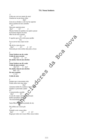 320
731. Nossa Senhora
C
Cubra-me com seu manto de amor
Guarda-me na paz desse olhar
Dm7
Cura-me as feridas e a dor me faz suportar
Que as pedras do meu caminho
G7
Meus pés suportem pisar
Dm7 G7 C
Mesmo ferido de espinhos me ajude a passar
Se ficaram mágoas em mim
Mãe tira do meu coração
C7 F
E aqueles que eu fiz sofrer peço perdão
Fm
Se eu curvar meu corpo na dor
C
Me alivia o peso da cruz
Dm7 G7 C G7
Interceda por mim minha mãe junto a Jesus
C
Nossa Senhora me de a mão
Cuida do meu coração
Dm7 G7 C G7
Da minha vida do meu destino
C
Nossa Senhora me dê a mão
Cuida do meu coração
Dm7 G7 C Am7
Da minha vida do meu destino
Dm7 G7
Do meu caminho
C G7
Cuida de mim
C
Sempre que o meu pranto rolar
Ponha sobre mim suas mãos
Dm7
Aumenta minha fé e acalma o meu coração
Grande é a procissão a pedir
G7
A misericórdia o perdão
Dm7 G7 C
A cura do corpo e pra alma a salvação
Pobres pecadores oh mãe
Tão necessitados de vós
C7 F
Santa Mãe de Deus tem piedade de nós
Fm
De joelhos aos vossos pés
C
Estendei a nós vossas mãos
Dm7 G7 C G7
Rogai por todos nós vossos filhos meus irmãos
A
n
u
n
c
i
a
d
o
r
e
s
d
a
B
o
a
N
o
v
a
 