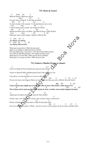 321
732. Maria de Nazaré
E F#m7 B7 E
Maria de Nazaré / Maria me cativou
F#m7 B7 E
Fez mais forte a minha fé / E por filho me adotou
Bm E7 A Am E
Às vezes eu paro e fico a pensar / E sem perceber me vejo a rezar
C#m F#m B7 E
E meu coração se põe a cantar / pra Virgem de Nazaré
Bm E7 A Am E
Menina que Deus amou e escolheu, / pra Mãe de Jesus, o Filho de Deus
C#m F#m B7 E B7
Maria que o povo inteiro elegeu / Senhora e Mãe do Céu
E F#m B7 E
Ave Maria, Ave Maria,
E F#m B7 E B7
Ave Maria, Mãe de Jesus
Maria que eu quero bem / Maria do puro amor
Igual a você ninguém / Mãe pura do meu Senhor
Em cada mulher que a Terra criou / Um traço de Deus Maria deixou
Um sonho de mãe Maria plantou / Pro mundo encontrar a paz
Maria que fez o Cristo falar / Maria que fez Jesus caminhar
Maria que só viveu pra seu Deus / Maria do povo meu
733. Senhora e Rainha (O povo te chama)
C G 7
O povo te chama de Nossa Senhora por causa de nosso Senhor
C
O povo te chama de Mãe e Rainha porque Jesus Cristo é o Rei do Céu
C7 F
E por não te ver como desejaria, te vê com os olhos da fé
C Dm C F G7 C C7
Por isso ele coroa a tua imagem, Maria, por seres a Mãe de Jesus, por seres a Mãe de Jesus de Nazaré
F C Dm G7 C C7
Como é bonita uma religião que se lembra da Mãe de Jesus. Mais bonito é saber quem tu és!
F C G7 C G7
Não és deusa, não és mais que Deus, mas depois de Jesus, o Senhor, neste mundo ninguém foi maior
C G7
Aquele que lê a palavra divina, por causa do Nosso Senhor
C
Já sabe o que o livro de Deus nos ensina / que só Jesus Cristo é o intercessor!
C7 F
Porém, se podemos orar pelos outros, a Mãe de Jesus pode mais!
C Dm C F G7 C
Por isso te pedimos em prece, ó Maria, / que leves o povo a Jesus, porque, de levar a Jesus, entendes mais!
A
n
u
n
c
i
a
d
o
r
e
s
d
a
B
o
a
N
o
v
a
 