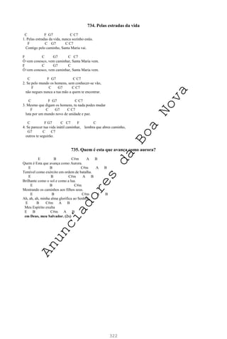 322
734. Pelas estradas da vida
C F G7 C C7
1. Pelas estradas da vida, nunca sozinho estás.
F C G7 C C7
Contigo pelo caminho, Santa Maria vai.
F C G7 C C7
Ó vem conosco, vem caminhar, Santa Maria vem.
F C G7 C
Ó vem conosco, vem caminhar, Santa Maria vem.
C F G7 C C7
2. Se pelo mundo os homens, sem conhecer-se vão,
F C G7 C C7
não negues nunca a tua mão a quem te encontrar.
C F G7 C C7
3. Mesmo que digam os homens, tu nada podes mudar
F C G7 C C7
luta por um mundo novo de unidade e paz.
C F G7 C C7 F C
4. Se parecer tua vida inútil caminhar, lembra que abres caminho,
G7 C C7
outros te seguirão.
735. Quem é esta que avança como aurora?
E B C#m A B
Quem é Esta que avança como Aurora.
E B C#m A B
Temível como exército em ordem de batalha.
E B C#m A B
Brilhante como o sol e como a lua.
E B C#m
Mostrando os caminhos aos filhos seus.
E B C#m A B
Ah, ah, ah, minha alma glorifica ao Senhor.
E B C#m A B
Meu Espírito exulta
E B C#m A B
em Deus, meu Salvador. (2x)
A
n
u
n
c
i
a
d
o
r
e
s
d
a
B
o
a
N
o
v
a
 
