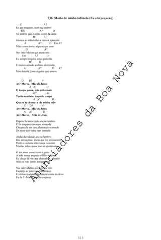 323
736. Maria de minha infância (Eu era pequeno)
D A7
Eu era pequeno, nem me lembro
Em A7 D
Só lembro que à noite, ao pé da cama
D7 G
Juntava as mãozinhas e rezava apreçado
A A7 D Em A7
Mas rezava como alguém que ama
D A7
Nas Ave-Marias que eu rezava
Em A7 D
Eu sempre engolia umas palavras
D7 G
E muito cansado acabava dormindo
A A7 D A7
Mas dormia como alguém que amava
D D7 G
Ave-Maria, Mãe de Jesus
A A7 D
O tempo passa, não volta mais
D7 G
Tenho saudade daquele tempo
A A7 D
Que eu te chamava de minha mãe
D D7 G
Ave-Maria, Mãe de Jesus
A A7 D
Ave-Maria, Mãe de Jesus
Depois fui crescendo, eu me lembro
E fui esquecendo nossa amizade
Chegava lá em casa chateado e cansado
De rezar não tinha nem vontade
Andei duvidando, eu me lembro
Das coisas mais puras que me ensinaram
Perdi o costume da criança inocente
Minhas mãos quase não se ajuntavam
O teu amor cresce com a gente
A mãe nunca esquece o filho ausente
Eu chego lá em casa chateado e cansado
Mas eu rezo como antigamente
Nas Ave-Marias que hoje eu rezo
Esqueço as palavras e adormeço
E embora cansado, sem rezar como eu devo
Eu de Ti Maria, não me esqueço
A
n
u
n
c
i
a
d
o
r
e
s
d
a
B
o
a
N
o
v
a
 