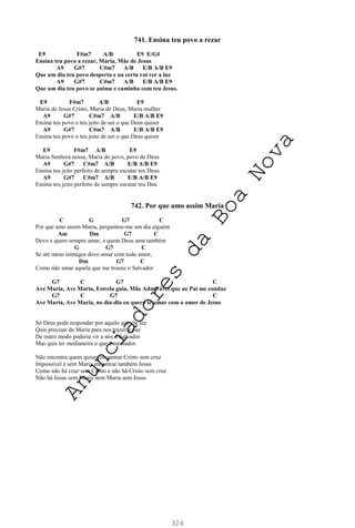 326
741. Ensina teu povo a rezar
E9 F#m7 A/B E9 E/G#
Ensina teu povo a rezar, Maria, Mãe de Jesus
A9 G#7 C#m7 A/B E/B A/B E9
Que um dia teu povo desperta e na certa vai ver a luz
A9 G#7 C#m7 A/B E/B A/B E9
Que um dia teu povo se anima e caminha com teu Jesus.
E9 F#m7 A/B E9
Maria de Jesus Cristo, Maria de Deus, Maria mulher
A9 G#7 C#m7 A/B E/B A/B E9
Ensina teu povo o teu jeito de ser o que Deus quiser
A9 G#7 C#m7 A/B E/B A/B E9
Ensina teu povo o teu jeito de ser o que Deus quiser
E9 F#m7 A/B E9
Maria Senhora nossa, Maria do povo, povo de Deus
A9 G#7 C#m7 A/B E/B A/B E9
Ensina teu jeito perfeito de sempre escutar teu Deus.
A9 G#7 C#m7 A/B E/B A/B E9
Ensina teu jeito perfeito de sempre escutar teu Deu
742. Por que amo assim Maria
C G G7 C
Por que amo assim Maria, perguntou-me um dia alguém
Am Dm G7 C
Devo e quero sempre amar, a quem Deus ama também
G G7 C
Se até meus inimigos devo amar com todo amor,
Dm G7 C
Como não amar aquela que me trouxe o Salvador
G7 C G7 C
Ave Maria, Ave Maria, Estrela guia, Mãe Admirável que ao Pai me conduz
G7 C G7 C
Ave Maria, Ave Maria, no dia-dia eu quero te amar com o amor de Jesus
Só Deus pode responder por aquilo que ele fez
Quis precisar de Maria para nos trazer a paz
De outro modo poderia vir a nós o Salvador
Mas quis ter medianeira o que é mediador.
Não encontra quem quiser encontrar Cristo sem cruz
Impossível é sem Maria encontrar também Jesus
Como não há cruz sem Cristo e não há Cristo sem cruz
Não há Jesus sem Maria nem Maria sem Jesus
A
n
u
n
c
i
a
d
o
r
e
s
d
a
B
o
a
N
o
v
a
 