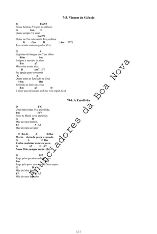 327
743. Virgem do Silêncio
D Em7/9
Nossa Senhora Virgem do silêncio
G Gm D
Quero sempre Te amar
Em7/9
Deitar no Teu colo sentir Teu perfume
G Gm D ( Am D7 )
Teu carinho materno ganhar (2x)
G A
Lágrimas de Sangue nos Teus olhos
F#m Bm
Estigma e martírio da alma
Em A7
Mãezinha minha vida
D Am7 D7
Pra igreja quero consumir
G A
Quero estar ao Teu lado na Cruz
F#m Bm
Sofrendo as dores de Jesus
Em A7 D
E dizer que na loucura da Cruz vou seguir. (2x)
744. A Escolhida
D F#7
Uma entre todas foi a escolhida,
Bm F#7
Foste tu Maria serva preferida
G D
Mãe do meu Senhor,
E7 A A7
Mãe do meu salvador
D Bm G A D Bm
Maria, cheia de graça e consolo,
G A D Bm
Venha caminhar com teu povo,
G A7 D A7
Nossa Mãe, sempre serás. (2x)
D F#7
Roga pelos pecadores dessa terra
Bm F#7
Roga pelo povo que em seu Deus espera
G D
Mãe do Meu Senhor,
E7 A A7
Mãe do meu Salvador
A
n
u
n
c
i
a
d
o
r
e
s
d
a
B
o
a
N
o
v
a
 
