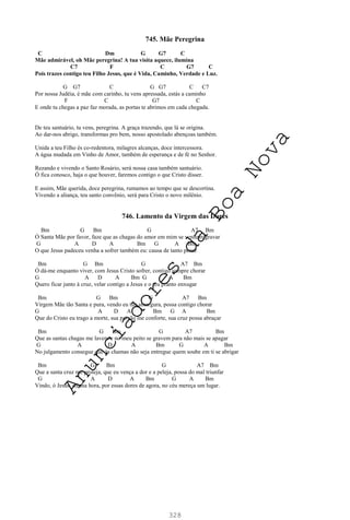 328
745. Mãe Peregrina
C Dm G G7 C
Mãe admirável, oh Mãe peregrina! A tua visita aquece, ilumina
C7 F C G7 C
Pois trazes contigo teu Filho Jesus, que é Vida, Caminho, Verdade e Luz.
G G7 C G G7 C C7
Por nossa Judéia, é mãe com carinho, tu vens apressada, estás a caminho
F C G7 C
E onde tu chegas a paz faz morada, as portas te abrimos em cada chegada.
De teu santuário, tu vens, peregrina. A graça trazendo, que lá se origina.
Ao dar-nos abrigo, transformas pro bem, nosso apostolado abençoas também.
Unida a teu Filho és co-redentora, milagres alcanças, doce intercessora.
A água mudada em Vinho de Amor, também de esperança e de fé no Senhor.
Rezando e vivendo o Santo Rosário, será nossa casa também santuário.
Ó fica conosco, haja o que houver, faremos contigo o que Cristo disser.
E assim, Mãe querida, doce peregrina, rumamos ao tempo que se descortina.
Vivendo a aliança, teu santo convênio, será para Cristo o novo milênio.
746. Lamento da Virgem das Dores
Bm G Bm G A7 Bm
Ó Santa Mãe por favor, faze que as chagas do amor em mim se venham gravar
G A D A Bm G A Bm
O que Jesus padeceu venha a sofrer também eu: causa de tanto penar
Bm G Bm G A7 Bm
Ó dá-me enquanto viver, com Jesus Cristo sofrer, contigo sempre chorar
G A D A Bm G A Bm
Quero ficar junto à cruz, velar contigo a Jesus e o teu pranto enxugar
Bm G Bm G A7 Bm
Virgem Mãe tão Santa e pura, vendo eu tua amargura, possa contigo chorar
G A D A Bm G A Bm
Que do Cristo eu trago a morte, sua paixão me conforte, sua cruz possa abraçar
Bm G Bm G A7 Bm
Que as santas chagas me lavem e no meu peito se gravem para não mais se apagar
G A D A Bm G A Bm
No julgamento consegue que às chamas não seja entregue quem soube em ti se abrigar
Bm G Bm G A7 Bm
Que a santa cruz me proteja, que eu vença a dor e a peleja, possa do mal triunfar
G A D A Bm G A Bm
Vindo, ó Jesus, minha hora, por essas dores de agora, no céu mereça um lugar.
A
n
u
n
c
i
a
d
o
r
e
s
d
a
B
o
a
N
o
v
a
 