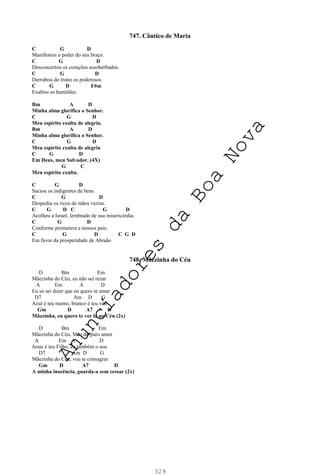 329
747. Cântico de Maria
C G D
Manifestou o poder do seu braço.
C G D
Desconcertou os corações assoberbados.
C G D
Derrubou do trono os poderosos.
C G D F#m
Exaltou os humildes.
Bm A D
Minha alma glorifica o Senhor.
C G D
Meu espírito exulta de alegria.
Bm A D
Minha alma glorifica o Senhor.
C G D
Meu espírito exulta de alegria
C G D
Em Deus, meu Salvador. (4X)
G C
Meu espírito exulta.
C G D
Saciou os indigentes de bens.
C G D
Despediu os ricos de mãos vazias.
C G D C G D
Acolheu a Israel, lembrado de sua misericórdia.
C G D
Conforme prometera a nossos pais.
C G D C G D
Em favor da prosperidade de Abraão
748. Mãezinha do Céu
D Bm Em
Mãezinha do Céu, eu não sei rezar
A Em A D
Eu só sei dizer que eu quero te amar
D7 Am D G
Azul é teu manto, branco é teu véu
Gm D A7 D
Mãezinha, eu quero te ver lá no Céu (2x)
D Bm Em
Mãezinha do Céu, Mãe do puro amor
A Em A D
Jesus é teu Filho, eu também o sou
D7 Am D G
Mãezinha do Céu, vou te consagrar
Gm D A7 D
A minha inocência, guarda-a sem cessar (2x)
A
n
u
n
c
i
a
d
o
r
e
s
d
a
B
o
a
N
o
v
a
 