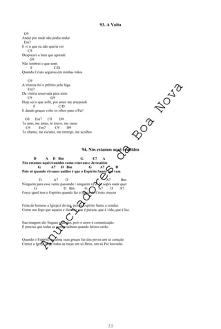 33
93. A Volta
G9
Andei por onde não podia andar
Em7
E vi o que eu não queria ver
C9
Desprezei o bem que aprendi
G9
Não lembrei o que senti
F C/D
Quando Cristo segurou em minhas mãos
G9
A tristeza foi o prêmio pela fuga
Em7
Da vitória reservada para mim
C9 G9
Hoje sei o que sofri, por amor me arrependi
F C/D
E dando graças volto os olhos para o Pai!
G9 Em7 C9 D9
Te amo, me amas, te louvo, me curas
G9 Em7 C9 D9
Te chamo, me escutas, me entrego, me acolhes
94. Nós estamos aqui reunidos
D A D Bm G E7 A
Nós estamos aqui reunidos como estavam e Jerusalém
G A7 D Bm G A7 D
Pois só quando vivemos unidos é que o Espírito Santo nos vem
D A7 D A7 Bm
Ninguém para esse vento passando / ninguém vê e ele sopra onde quer
G D Bm G A7 D A7
Força igual tem o Espírito quando faz a Igreja de Cristo crescer
Feita de homens a Igreja é divina, pois o Espírito Santo a conduz
Como um fogo que aquece e ilumina que é pureza, que é vida, que é luz.
Sua imagem são línguas ardentes, pois o amor é comunicação
É preciso que todas as gentes saibam quando felizes serão
Quando o Espírito espalma suas graças faz dos povos um só coração
Cresce a Igreja onde todas as raças um só Deus, um só Pai louvarão
A
n
u
n
c
i
a
d
o
r
e
s
d
a
B
o
a
N
o
v
a
 