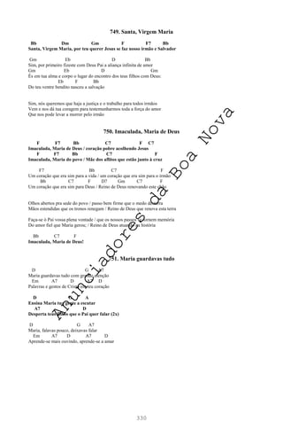 330
749. Santa, Virgem Maria
Bb Dm Gm F F7 Bb
Santa, Virgem Maria, por teu querer Jesus se faz nosso irmão e Salvador
Gm Eb D Bb
Sim, por primeiro fizeste com Deus Pai a aliança infinita de amor
Gm Eb D Gm
És em tua alma e corpo o lugar do encontro dos teus filhos com Deus:
Eb F Bb
Do teu ventre bendito nasceu a salvação
Sim, nós queremos que haja a justiça e o trabalho para todos irmãos
Vem e nos dá tua coragem para testemunharmos toda a força do amor
Que nos pode levar a morrer pelo irmão
750. Imaculada, Maria de Deus
F F7 Bb C7 F C7
Imaculada, Maria de Deus / coração pobre acolhendo Jesus
F F7 Bb C7 F
Imaculada, Maria do povo / Mãe dos aflitos que estão junto à cruz
F7 Bb C7 F
Um coração que era sim para a vida / um coração que era sim para o irmão
Bb C7 F D7 Gm C7 F
Um coração que era sim para Deus / Reino de Deus renovando este chão
Olhos abertos pra sede do povo / passo bem firme que o medo desterra
Mãos estendidas que os tronos renegam / Reino de Deus que renova esta terra
Faça-se ó Pai vossa plena vontade / que os nossos passos se tornem memória
Do amor fiel que Maria gerou; / Reino de Deus atuando na história
Bb C7 F
Imaculada, Maria de Deus!
751. Maria guardavas tudo
D G A7
Maria guardavas tudo com grande atenção
Em A7 D A7 D
Palavras e gestos de Cristo em teu coração
D G A
Ensina Maria tua gente a escutar
A7 D
Desperta teus filhos que o Pai quer falar (2x)
D G A7
Maria, falavas pouco, deixavas falar
Em A7 D A7 D
Aprende-se mais ouvindo, aprende-se a amar
A
n
u
n
c
i
a
d
o
r
e
s
d
a
B
o
a
N
o
v
a
 