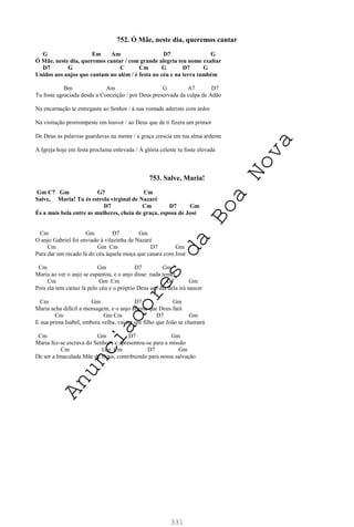331
752. Ó Mãe, neste dia, queremos cantar
G Em Am D7 G
Ó Mãe, neste dia, queremos cantar / com grande alegria teu nome exaltar
D7 G C Cm G D7 G
Unidos aos anjos que cantam no além / é festa no céu e na terra também
Bm Am G A7 D7
Tu foste agraciada desde a Conceição / por Deus preservada da culpa de Adão
Na encarnação te entregaste ao Senhor / à sua vontade aderiste com ardor
Na visitação prorrompeste em louvor / ao Deus que de ti fizera um primor
De Deus as palavras guardavas na mente / a graça crescia em tua alma ardente
A Igreja hoje em festa proclama enlevada / À glória celeste tu foste elevada
753. Salve, Maria!
Gm C7 Gm G7 Cm
Salve, Maria! Tu és estrela virginal de Nazaré
D7 Cm D7 Gm
És a mais bela entre as mulheres, cheia de graça, esposa de José
Cm Gm D7 Gm
O anjo Gabriel foi enviado à vilazinha de Nazaré
Cm Gm Cm D7 Gm
Para dar um recado lá do céu àquela moça que casara com José
Cm Gm D7 Gm
Maria ao ver o anjo se espantou, e o anjo disse: nada temer
Cm Gm Cm D7 Gm
Pois ela tem cartaz lá pelo céu e o próprio Deus um dia dela irá nascer
Cm Gm D7 Gm
Maria acha difícil a mensagem, e o anjo afirma que Deus fará
Cm Gm Cm D7 Gm
E sua prima Isabel, embora velha, vai ter um filho que João se chamará
Cm Gm D7 Gm
Maria fez-se escrava do Senhor , e apresentou-se para a missão
Cm Gm Cm D7 Gm
De ser a Imaculada Mãe de Deus, contribuindo para nossa salvação
A
n
u
n
c
i
a
d
o
r
e
s
d
a
B
o
a
N
o
v
a
 