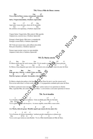 332
754. Viva a Mãe de Deus e nossa
Dm Gm A7
Viva a Mãe de Deus e nossa, sem pecado concebida
E° A7 Dm
Salve, Virgem imaculada, ó Senhora Aparecida!
Gm C7 A7 Dm
Aqui estão vossos devotos, cheios de fé incendida
Gm A7 Dm
De conforto e de esperança, ó Senhora Aparecida!
Virgem Santa, Virgem bela, Mãe amável, Mãe querida
Amparai-nos, socorrei-nos, ó Senhora Aparecida!
Protegei a Santa Igreja, Mãe terna e compadecida
Protegei a nossa Pátria, ó Senhora Aparecida!
Oh! Velai por nossos lares, pela infância desvalida
Pelo povo brasileiro, ó Senhora Aparecia!
Nossos rogos escutai, nossa voz seja atendida:
Amparai a todo clero, ó Senhora Aparecida!
755. És Maria estrela
G Bm Em Am D D7 G
És Maria estrela que faz sorrir nossas vidas / És do mundo a esperança que busca pela paz
Bm Em Am D G D7 G
És Maria a força daqueles que nesta vida / procuram com coragem ser sinais do amor de Deus
Em Bm Em Am
Pede por nós, ó Maria, / a Jesus Cristo, seu Filho
D G D7 G
Pois Ele é graça e salvação / do mundo e dos irmãos (2x)
És Maria a alegria dos pobres e dos humildes / O que Deus fez por ti, nos faz crescer na fé
Pois no teu canto dizes: os fortes serão depostos / e os pequeninos exaltados pelo amor de Deus.
És Maria a ponte do nosso encontro com Cristo / juntos numa só voz queremos te chamar
Mãe, ó querida Mãe, nós somos todos teus filhos / e com ternura e com amor queremos te louvar
756. Tu és bendita
C F G7 C C7 F
Tu és bendita sobre todas as mulheres / foste escolhida para Mãe do Salvador
Dm D°/G G C F G C
Tu és a glória e alegria do teu povo, / és nosso orgulho, nossa Mãe e nosso amor.
F C F G7 C
Ave Maria, cheia de graça / Bendito aquele que nasceu do teu amor (2x)
C F G7 C C7 F
Tu és formosa, de beleza encantadora / nenhum pecado empobreceu os planos teus
Dm D°/G G C F G C
Tu és a serva que tornou-se uma Rainha / Tu és a filha transformada em Mãe de Deus.
A
n
u
n
c
i
a
d
o
r
e
s
d
a
B
o
a
N
o
v
a
 