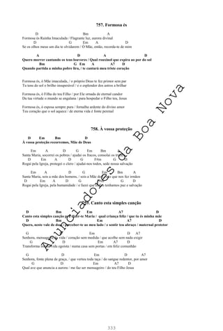 333
757. Formosa és
D Bm A
Formosa és Rainha Imaculada / Flagrante luz, aurora divinal
D G Em A D
Se os olhos meus um dia te olvidarem / Ó Mãe, então, recorda-te de mim
A D A D
Quero morrer cantando os teus louvores / Qual rouxinol que expira ao por do sol
Bm G Em A A7 D
Quando partida a minha pobre lira, / te cantará meu triste coração
Formosa és, ó Mãe imaculada, / o próprio Deus te fez primor sem par
Tu tens do sol o brilho insuperável / e o esplendor dos astros a brilhar
Formosa és, ó Filha do teu Filho / por Ele ornada de eternal candor
Da tua virtude o mundo se engalana / para hospedar o Filho teu, Jesus
Formosa és, ó esposa sempre pura / fornalha ardente do divino amor
Teu coração que o sol aquece / de eterna vida é fonte perenal
758. À vossa proteção
D Em Bm D
À vossa proteção recorremos, Mãe de Deus
Em A D G Em Bm A
Santa Maria, socorrei os pobres / ajudai os fracos, consolai os tristes
D Em A D G F#m G D
Rogai pela Igreja, protegei o clero / ajudai-nos todos, sede nossa salvação
Em A D G Em Bm A
Santa Maria, sois a mãe dos homens, / sois a Mãe de Cristo que nos fez irmãos
D Em A D G F#m G D
Rogai pela Igreja, pela humanidade / e fazei que enfim tenhamos paz e salvação
759. Canto esta simples canção
D Bm Em A7 D
Canto esta simples canção pra dizer-te Maria / qual criança feliz / que tu és minha mãe
D Bm Em A7 D
Quero, neste vale de dor, / perceber-te ao meu lado / e sentir teu abraço / maternal protetor
G D Em D A7
Senhora, mensageira da vida / coração sem medida / que acolhe sem nada exigir
G D Em A7 D
Transforma minha vida egoísta / numa casa sem portas / em feliz comunhão
G D Em D A7
Senhora, fonte plena de graça, / que verteu toda taça / do sangue redentor, por amor
G D Em A7 D
Qual ave que anuncia a aurora / me faz ser mensageiro / do teu Filho Jesus
A
n
u
n
c
i
a
d
o
r
e
s
d
a
B
o
a
N
o
v
a
 