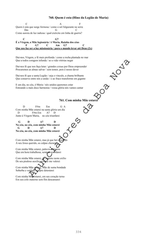 334
760. Quem é esta (Hino da Legião de Maria)
C A F
Quem é esta que surge formosa / como o sol fulgurante na serra
Dm G C
Como aurora de luz radiosa / qual exército em linha de guerra?
C G7
É a Virgem, a Mãe legionária / é Maria, Rainha dos céus
F G7 C Am G7 C
Que nos faz ser a luz missionária / para o mundo levar até Deus (2x)
Dai-nos, Virgem, a fé mais profunda / como a rocha plantada no mar
Que a todos coragem infunda / se a vida vitórias negar
Dai-nos fé que nos faça lutar / grandes coisas por Deus empreender
Procuremos as almas salvar / sem temor, pois é nosso dever
Dai-nos fé que a santa Legião / seja o vínculo, a chama brilhante
Que conserve entre nós a união / e ao fraco transforme em gigante
E um dia, no céu, ó Maria / nós unidos queremos estar
Entoando a mais doce harmonia / vossa glória nós vamos cantar
761. Com minha Mãe estarei
D F#m Em G A
Com minha Mãe estarei na santa glória um dia
D F#m Em A7 D
Junto à Virgem Maria, no céu triunfarei
G D A7 D
No céu, no céu, com minha Mãe estarei
G D A7 D
No céu, no céu, com minha Mãe estarei
Com minha Mãe estarei, mas já que hei ofendido
A seu Jesus querido, as culpas chorarei
Com minha Mãe estarei, palavra deliciosa
Que em hora trabalhosa, sempre recordarei
Com minha Mãe estarei, no entanto neste exílio
De seu piedoso auxílio, com fé me valerei
Com minha Mãe estarei, Mãe de suma bondade
Soberba e vaidade sempre detestarei
Com minha Mãe estarei, em seu coração terno
Em seu colo materno sem fim descansarei
A
n
u
n
c
i
a
d
o
r
e
s
d
a
B
o
a
N
o
v
a
 