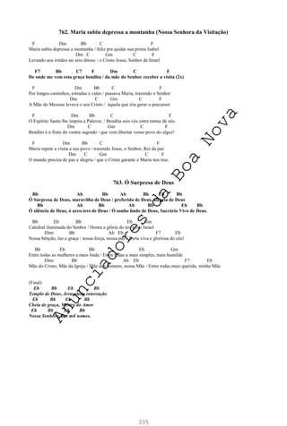 335
762. Maria subiu depressa a montanha (Nossa Senhora da Visitação)
F Dm Bb C F
Maria subiu depressa a montanha / feliz pra ajudar sua prima Isabel
Dm C Gm C F
Levando aos irmãos no seio ditoso / o Cristo Jesus, Senhor de Israel
F7 Bb C7 F Dm C F
De onde me vem esta graça bendita / da mãe do Senhor receber a visita (2x)
F Dm Bb C F
Por longos caminhos, estradas e vales / passava Maria, trazendo o Senhor
Dm C Gm C F
A Mãe do Messias levava o seu Cristo / àquela que iria gerar o precursor
F Dm Bb C F
O Espírito Santo lhe inspira a Palavra: / Bendita sois vós entre tantas de nós
Dm C Gm C F
Bendito é o fruto do ventre sagrado / que vem libertar vosso povo do algoz!
F Dm Bb C F
Maria repete a visita a seu povo / trazendo Jesus, o Senhor, Rei da paz
Dm C Gm C F
O mundo precisa de paz e alegria / que o Cristo garante e Maria nos traz.
763. Ó Surpresa de Deus
Bb Ab Bb Ab Bb Eb Bb
Ó Surpresa de Deus, maravilha de Deus / preferida de Deus, alegria de Deus
Bb Ab Bb Ab Bb Eb Bb
Ó silêncio de Deus, ó arco-íres de Deus / Ó sonho lindo de Deus, Sacrário Vivo de Deus.
Bb Eb Bb Eb Gm
Catedral iluminada do Senhor / Honra e glória do teu povo Israel
Ebm Bb Ab Eb F7 Eb
Nossa bênção, luz e graça / nossa força, nossa paz / Porta viva e gloriosa do céu!
Bb Eb Bb Eb Gm
Entre todas as mulheres a mais linda / Entre todas a mais simples, mais humilde
Ebm Bb Ab Eb F7 Eb
Mãe do Cristo, Mãe da Igreja / Mãe dos homens, nossa Mãe / Entre todas mais querida, minha Mãe
(Final)
Eb Bb Eb Bb
Templo de Deus, Jerusalém, renovação
Eb Bb Eb Bb
Cheia de graça, Mestra do Amor
Eb Bb Eb Bb
Nossa Senhora, dos mil nomes.
A
n
u
n
c
i
a
d
o
r
e
s
d
a
B
o
a
N
o
v
a
 