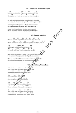 336
764. Lembrai-vos, Santíssima Virgem
Bb Cm Eb Bb
Lembrai-vos, Santíssima Virgem / que nunca se ouviu dizer
Bb Eb F Bb
Que aqueles que vos invocam / deixastes de socorrer (2x)
Por isso é que vou implorar-vos / com todo amor e confiança
Aos vossos pés sacrossantos / é grande a minha esperança (2x)
Jamais rejeites minhas preces / ó Mãe do Verbo encarnado
Por vosso filho querido / hei de fugir do pecado (2x)
Dignai-vos, Virgem Senhora / ouvir os nossos clamores
Do céu lançai-nos a bênção / rogai pelos pecadores (2x)
765. Mais que a aurora
Bb F7 Bb Eb Bb C7 F
Mais que aurora tu surges, Maria / toda a terra a teus olhos sorri
Cm D7 Gm C7 F F7
Mesmo os astros que os céus embelezam / perdem todo fulgor junto a ti
Bb Eb Cm F7 Bb
Brilhas qual sol radiante / pura és como a lua
G7 Cm Bb F7 Bb
E a estrela mais bela / bem inveja a beleza tua (2x)
Doze estrelas circundam-te a fronte / o teu cetro é de ouro e marfim
E teu manto cerúleo esplendente / é refúgio de paz para mim
Mais que as pérolas, ó Mãe, nos encantas / em beleza superas a flor
Do arco-íris ofuscas a graça / teu semblante extasia o Senhor.
766. Salve Rainha, Mãe de Deus
C Am Em F G7 C
Salve Rainha, Mãe de Deus, és Senhora, nossa Mãe
Am Em Dm G7 C
Nossa doçura, nossa luz, doce Virgem Maria
Am Em Am Em
Nós a ti clamamos, filhos exilados
F C F Dm G7 C
Nós a ti voltamos nosso olhar confiante
Am Em Am Em
Volta para nós, ó Mãe, teu semblante de amor
F C F Dm G7 C
Dá-nos teu Jesus, ó Mãe, quando a noite passar
C Am Em F G7 C
Salve Rainha, Mãe de Deus, és auxílio do cristão
Am Em Dm G7 C
Ó Mãe clemente, mãe piedosa, doce Virgem Maria
A
n
u
n
c
i
a
d
o
r
e
s
d
a
B
o
a
N
o
v
a
 