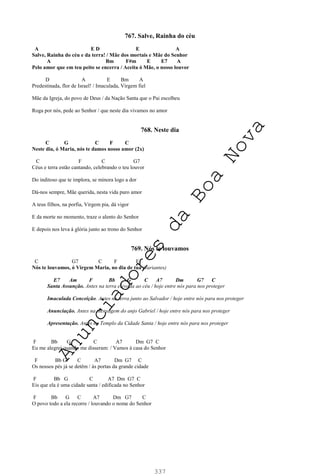337
767. Salve, Rainha do céu
A E D E A
Salve, Rainha do céu e da terra! / Mãe dos mortais e Mãe do Senhor
A Bm F#m E E7 A
Pelo amor que em teu peito se encerra / Aceita ó Mãe, o nosso louvor
D A E Bm A
Predestinada, flor de Israel! / Imaculada, Virgem fiel
Mãe da Igreja, do povo de Deus / da Nação Santa que o Pai escolheu
Roga por nós, pede ao Senhor / que neste dia vivamos no amor
768. Neste dia
C G C F C
Neste dia, ó Maria, nós te damos nosso amor (2x)
C F C G7
Céus e terra estão cantando, celebrando o teu louvor
Do inditoso que te implora, se minora logo a dor
Dá-nos sempre, Mãe querida, nesta vida puro amor
A teus filhos, na porfia, Virgem pia, dá vigor
E da morte no momento, traze o alento do Senhor
E depois nos leva à glória junto ao trono do Senhor
769. Nós te louvamos
C G7 C F E
Nós te louvamos, ó Virgem Maria, no dia de tua (variantes)
E7 Am F Bb G C A7 Dm G7 C
Santa Assunção. Antes na terra elevada ao céu / hoje entre nós para nos proteger
Imaculada Conceição. Antes na terra junto ao Salvador / hoje entre nós para nos proteger
Anunciação. Antes na mensagem do anjo Gabriel / hoje entre nós para nos proteger
Apresentação. Antes no Templo da Cidade Santa / hoje entre nós para nos proteger
F Bb G C A7 Dm G7 C
Eu me alegrei quando me disseram: / Vamos à casa do Senhor
F Bb G C A7 Dm G7 C
Os nossos pés já se detêm / às portas da grande cidade
F Bb G C A7 Dm G7 C
Eis que ela é uma cidade santa / edificada no Senhor
F Bb G C A7 Dm G7 C
O povo todo a ela recorre / louvando o nome do Senhor
A
n
u
n
c
i
a
d
o
r
e
s
d
a
B
o
a
N
o
v
a
 