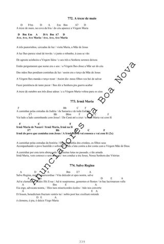 339
772. A treze de maio
D F#m D A Em Bm A7 D
A treze de maio, na cova da Iria / do céu aparece a Virgem Maria
D Bm Em A D/A Bm A7 D
Ave, Ave, Ave Maria / Ave, Ave, Ave Maria
A três pastorinhos, cercadas de luz / visita Maria, a Mãe de Jesus
A luz lhes parece sinal de trovão / e junto o rebanho, à casa se vão
De agreste azinheira a Virgem falou / e aos três a Senhora serenos deixou
Então perguntaram que nome era o seu: / a Virgem lhes disse a Mãe ser do céu
Das mãos lhes pendiam continhas de luz / assim era o terço da Mãe de Jesus
A Virgem lhes manda o terço rezar / Assim diz: meus filhos vos hei de salvar
Fazei penitência de tanto pecar / lhes diz a Senhora pra guerra acabar
A treze de outubro aos três disse adeus / e a Virgem Maria voltou para os céus
773. Irmã Maria
F Bb C F
A caminhar pelas estradas da Judéia / da Samaria e de toda Galiléia
F7 Bb Bbm F C F
Vai lado a lado caminhando com Jesus! / De Caná até a cruz / a Irmã Maria vai com fé
F C F
Irmã Maria de Nazaré / Irmã Maria, Irmã na fé
F7 Bb F C F
Irmã do povo que caminha com Jesus / A Irmã Maria vai conosco e vai com fé (2x)
A caminhar pelas estradas da história / Em companhia dos cristãos, os filhos seus
Acompanhando o povo humilde e sofredor! Toda a luta contra a dor conta com a Virgem Mãe de Deus
A caminhar por esta terra abençoada / de muitas lutas no passado, e tão amada
Irmã Maria, vem conosco e sem demora / nos conduz a teu Jesus, Nossa Senhora das Vitórias
774. Salve Regina
A D A Bm E7 A
Salve Regina, mater misericordiae / Vita dulcedo et spes nostra, salve
A Bm D E A
Ad te clamamos, exules filii Evae / Ad te suspiramus, gementes et flentes / in hac lacrimarum valle
A Bm E A
Eia ergo, advocata nostra, / Illos tuos misericordes óculos / Ado nos converte
A E A
Et Iesum, benedictum fructum ventris tui / nobis post hoc exsilium ostende
D E A
ó clemens, ó pia, ó dulcis Virgo Maria
A
n
u
n
c
i
a
d
o
r
e
s
d
a
B
o
a
N
o
v
a
 