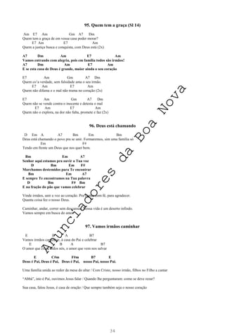 34
95. Quem tem a graça (Sl 14)
Am E7 Am Gm A7 Dm
Quem tem a graça de em vossa casa poder morar?
E7 Am E7 Am
Quem a justiça busca e conquista, com Deus está (2x)
A7 Dm Am E7 Am
Vamos entrando com alegria, pois em família todos são irmãos!
A7 Dm Am E7 Am
E se esta casa de Deus é grande, maior ainda o seu coração
E7 Am Gm A7 Dm
Quem co’a verdade, sem falsidade ama o seu irmão.
E7 Am E7 Am
Quem não difama e o mal não trama no coração (2x)
E7 Am Gm A7 Dm
Quem não se vende contra o inocente e detesta o mal
E7 Am E7 Am
Quem não o explora, na dor não falta, promete e faz (2x)
96. Deus está chamando
D Em A A7 Bm Em Bm
Deus está chamando o povo pra se unir. Formaremos, sim uma família só
Em F#
Tendo em frente um Deus que nos quer bem.
Bm Em A7
Senhor aqui estamos pra ouvir a Tua voz
D Bm Em F#
Marchamos destemidos para Te encontrar
Bm Em A7
E sempre Te encontramos na Tua palavra
D Bm F# Bm
E na fração do pão que vamos celebrar
Vinde irmãos, unir a voz ao coração. Pra cantar com fé, para agradecer.
Quanta coisa fez o nosso Deus.
Caminhar, andar, correr sem descansar. Nossa vida é um deserto infindo.
Vamos sempre em busca do amor.
97. Vamos irmãos caminhar
E B A B7
Vamos irmãos caminhar, à casa do Pai e celebrar
E B A B7
O amor que criou todos nós, o amor que vem nos salvar
E C#m F#m B7 E
Deus é Pai, Deus é Pai, Deus é Pai, nosso Pai, nosso Pai.
Uma família unida ao redor da mesa do altar / Com Cristo, nosso irmão, filhos no Filho a cantar
“Abbá”, isto é Pai, ouvimos Jesus falar / Quando lhe perguntaram: como se deve rezar?
Sua casa, falou Jesus, é casa de oração / Que sempre também seja o nosso coração
A
n
u
n
c
i
a
d
o
r
e
s
d
a
B
o
a
N
o
v
a
 