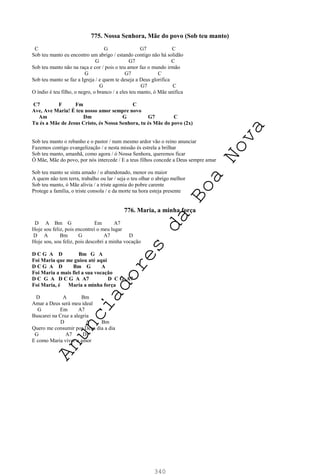 340
775. Nossa Senhora, Mãe do povo (Sob teu manto)
C G G7 C
Sob teu manto eu encontro um abrigo / estando contigo não há solidão
G G7 C
Sob teu manto não na raça e cor / pois o teu amor faz o mundo irmão
G G7 C
Sob teu manto se faz a Igreja / e quem te deseja a Deus glorifica
G G7 C
O índio é teu filho, o negro, o branco / a eles teu manto, ó Mãe unifica
C7 F Fm C
Ave, Ave Maria! É teu nosso amor sempre novo
Am Dm G G7 C
Tu és a Mãe de Jesus Cristo, és Nossa Senhora, tu és Mãe do povo (2x)
Sob teu manto o rebanho e o pastor / num mesmo ardor vão o reino anunciar
Fazemos contigo evangelização / e nesta missão és estrela a brilhar
Sob teu manto, amanhã, como agora / ó Nossa Senhora, queremos ficar
Ó Mãe, Mãe do povo, por nós intercede / E a teus filhos concede a Deus sempre amar
Sob teu manto se sinta amado / o abandonado, menor ou maior
A quem não tem terra, trabalho ou lar / seja o teu olhar o abrigo melhor
Sob teu manto, ó Mãe alivia / a triste agonia do pobre carente
Protege a família, o triste consola / e da morte na hora esteja presente
776. Maria, a minha força
D A Bm G Em A7
Hoje sou feliz, pois encontrei o meu lugar
D A Bm G A7 D
Hoje sou, sou feliz, pois descobri a minha vocação
D C G A D Bm G A
Foi Maria que me guiou até aqui
D C G A D Bm G A
Foi Maria a mais fiel a sua vocação
D C G A D C G A A7 D C G A7
Foi Maria, é Maria a minha força
D A Bm
Amar a Deus será meu ideal
G Em A7
Buscarei na Cruz a alegria
D A Bm
Quero me consumir por Deus dia a dia
G A7 D
E como Maria viver o amor
A
n
u
n
c
i
a
d
o
r
e
s
d
a
B
o
a
N
o
v
a
 